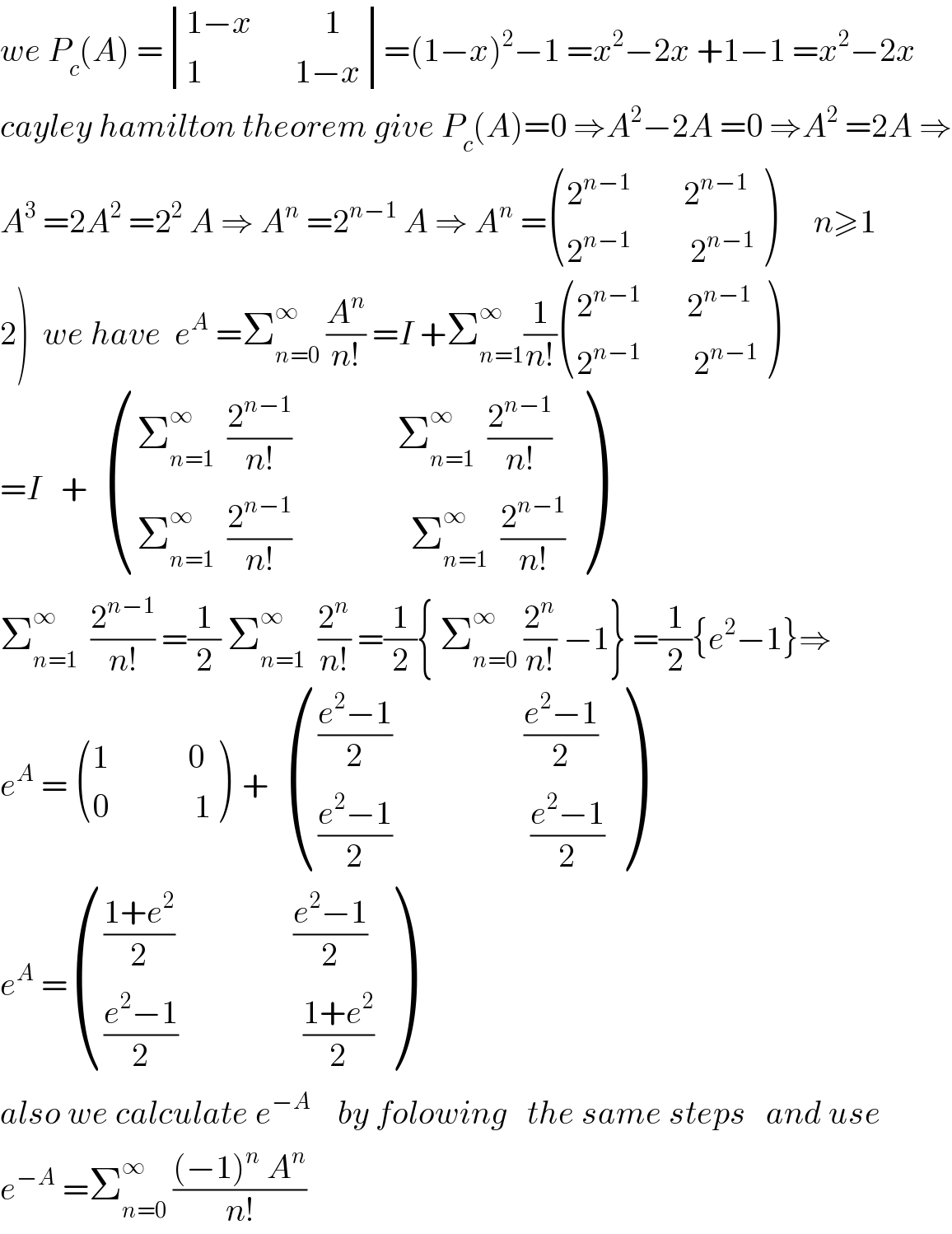 we P_c (A) = determinant (((1−x           1)),((1              1−x)))=(1−x)^2 −1 =x^2 −2x +1−1 =x^2 −2x  cayley hamilton theorem give P_c (A)=0 ⇒A^2 −2A =0 ⇒A^2  =2A ⇒  A^3  =2A^2  =2^2  A ⇒ A^n  =2^(n−1)  A ⇒ A^n  = (((2^(n−1)         2^(n−1) )),((2^(n−1)          2^(n−1) )) )      n≥1  2)  we have  e^A  =Σ_(n=0) ^∞  (A^n /(n!)) =I +Σ_(n=1) ^∞ (1/(n!)) (((2^(n−1)        2^(n−1) )),((2^(n−1)         2^(n−1) )) )  =I   +   (((Σ_(n=1) ^∞   (2^(n−1) /(n!))                Σ_(n=1) ^∞   (2^(n−1) /(n!)))),((Σ_(n=1) ^∞   (2^(n−1) /(n!))                  Σ_(n=1) ^∞   (2^(n−1) /(n!)))) )  Σ_(n=1) ^∞   (2^(n−1) /(n!)) =(1/2) Σ_(n=1) ^∞   (2^n /(n!)) =(1/2){ Σ_(n=0) ^∞  (2^n /(n!)) −1} =(1/2){e^2 −1}⇒  e^A  =  (((1            0)),((0             1)) )  +   (((((e^2 −1)/2)                    ((e^2 −1)/2))),((((e^2 −1)/2)                     ((e^2 −1)/2))) )  e^A  = (((((1+e^2 )/2)                  ((e^2 −1)/2))),((((e^2 −1)/2)                   ((1+e^2 )/2))) )  also we calculate e^(−A)     by folowing   the same steps   and use  e^(−A)  =Σ_(n=0) ^∞  (((−1)^n  A^n )/(n!))  