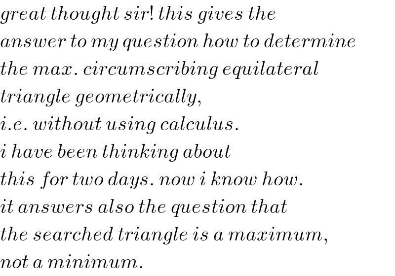 great thought sir! this gives the  answer to my question how to determine  the max. circumscribing equilateral  triangle geometrically,  i.e. without using calculus.  i have been thinking about  this for two days. now i know how.  it answers also the question that  the searched triangle is a maximum,  not a minimum.  