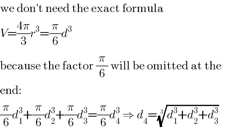 we don′t need the exact formula  V=((4π)/3)r^3 =(π/6)d^3   because the factor (π/6) will be omitted at the  end:  (π/6)d_1 ^3 +(π/6)d_2 ^3 +(π/6)d_3 ^3 =(π/6)d_4 ^3  ⇒ d_4 =((d_1 ^3 +d_2 ^3 +d_3 ^3 ))^(1/3)   