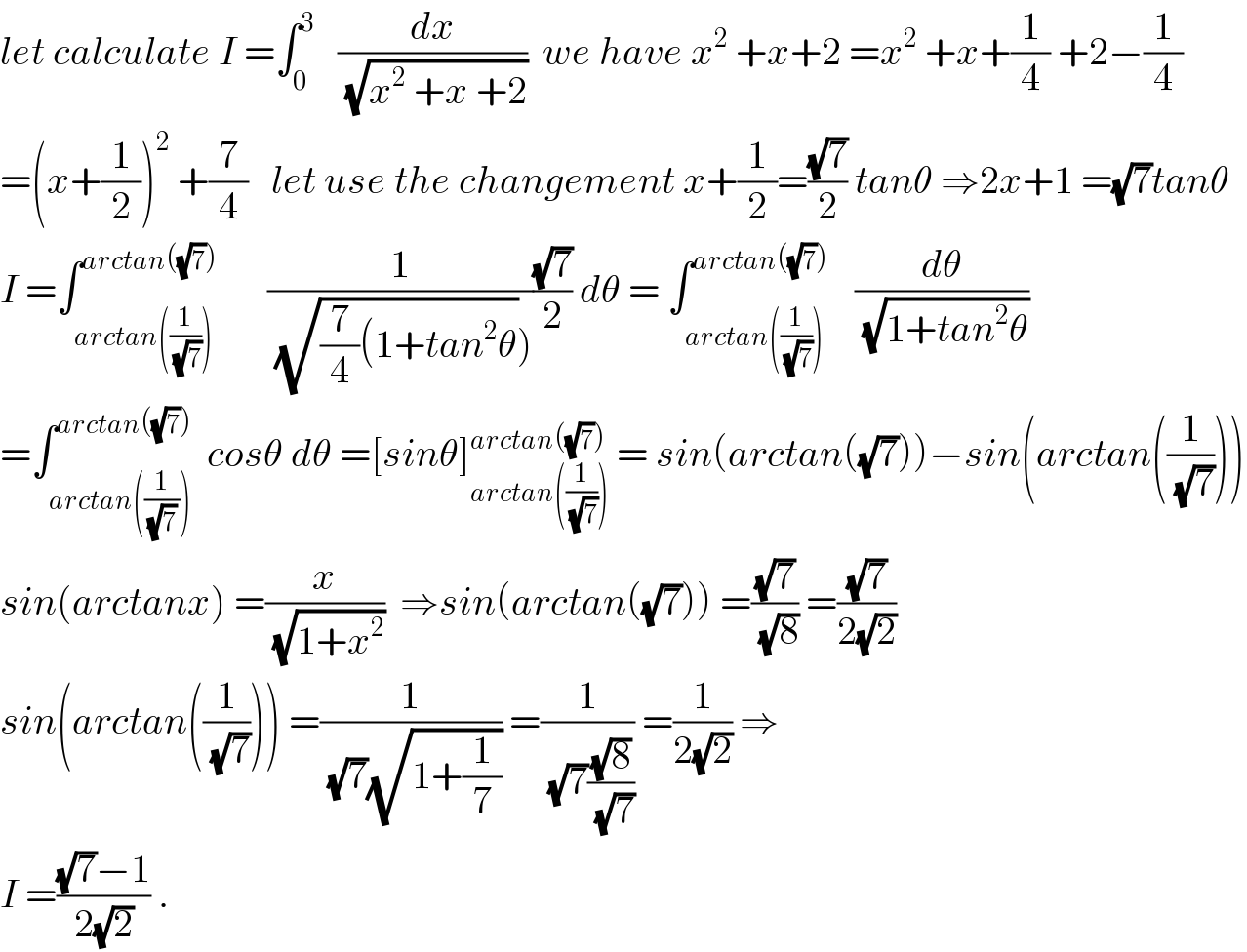 let calculate I =∫_0 ^3    (dx/(√(x^2  +x +2)))  we have x^2  +x+2 =x^2  +x+(1/4) +2−(1/4)  =(x+(1/2))^2  +(7/4)   let use the changement x+(1/2)=((√7)/2) tanθ ⇒2x+1 =(√7)tanθ  I =∫_(arctan((1/(√7)))) ^(arctan((√7)))       (1/((√((7/4)(1+tan^2 θ)))))((√7)/2) dθ = ∫_(arctan((1/(√7)))) ^(arctan((√7)))    (dθ/(√(1+tan^2 θ)))  =∫_(arctan((1/((√7) )))) ^(arctan((√7)))  cosθ dθ =[sinθ]_(arctan((1/(√7)))) ^(arctan((√7)))  = sin(arctan((√7)))−sin(arctan((1/(√7))))  sin(arctanx) =(x/(√(1+x^2 )))  ⇒sin(arctan((√7))) =((√7)/(√8)) =((√7)/(2(√2)))  sin(arctan((1/(√7)))) =(1/((√7)(√(1+(1/7))))) =(1/((√7)((√8)/(√7)))) =(1/(2(√2))) ⇒  I =(((√7)−1)/(2(√2))) .  