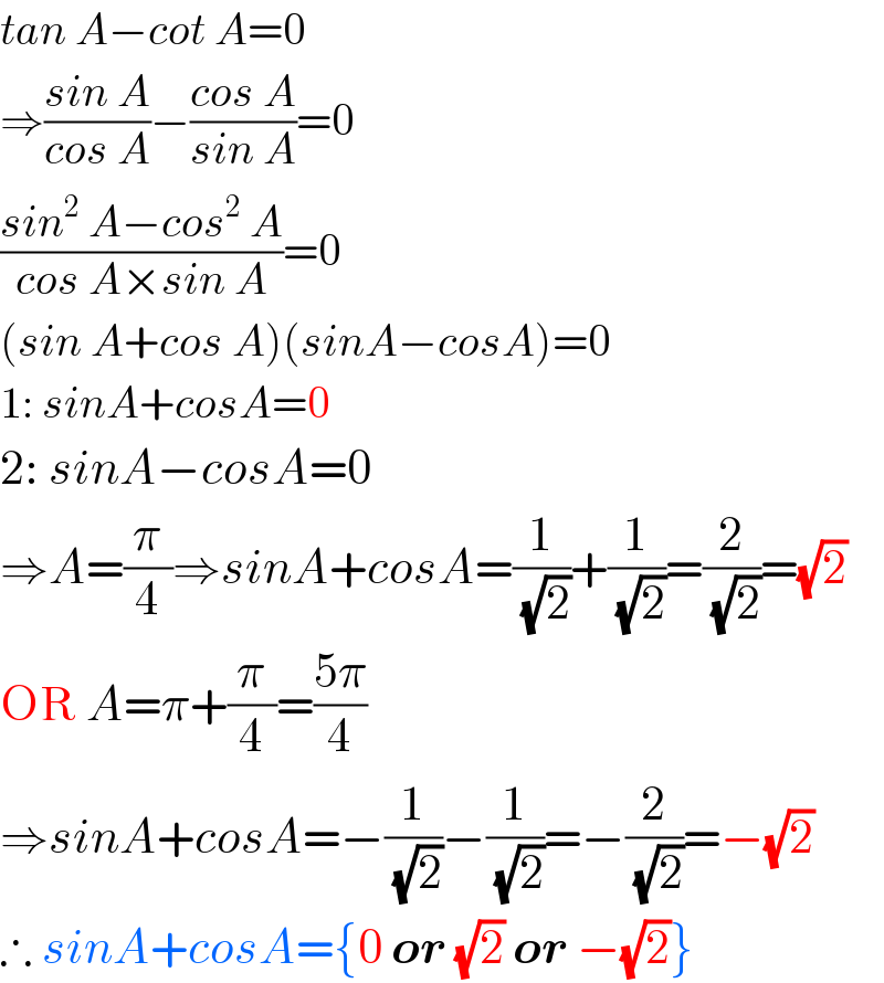 tan A−cot A=0  ⇒((sin A)/(cos A))−((cos A)/(sin A))=0  ((sin^2  A−cos^2  A)/(cos A×sin A))=0  (sin A+cos A)(sinA−cosA)=0  1: sinA+cosA=0  2: sinA−cosA=0  ⇒A=(π/4)⇒sinA+cosA=(1/(√2))+(1/(√2))=(2/(√2))=(√2)  OR A=π+(π/4)=((5π)/4)  ⇒sinA+cosA=−(1/(√2))−(1/(√2))=−(2/(√2))=−(√2)  ∴ sinA+cosA={0 or (√2) or −(√2)}  