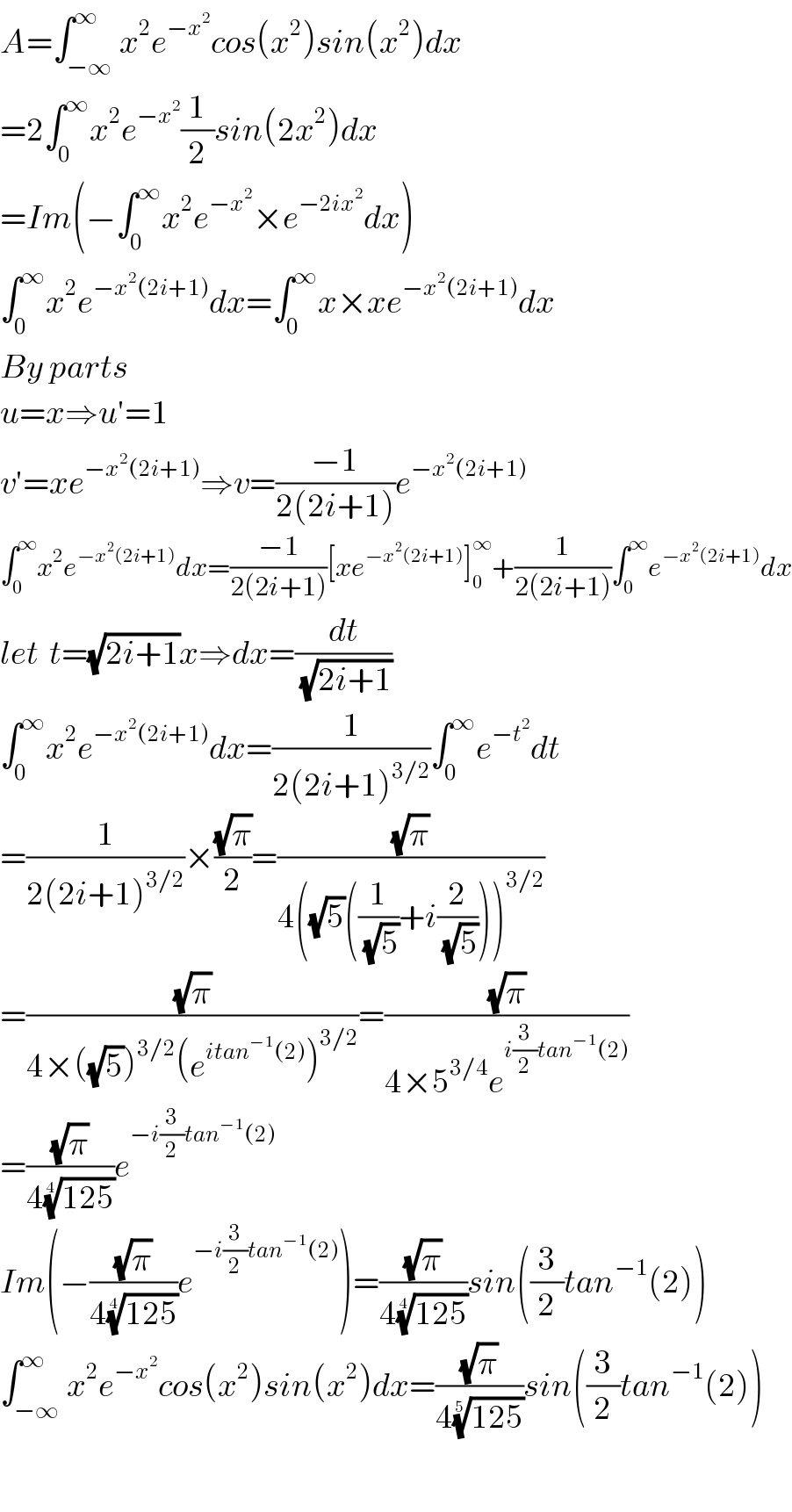 A=∫_(−∞) ^∞ x^2 e^(−x^2 ) cos(x^2 )sin(x^2 )dx  =2∫_0 ^∞ x^2 e^(−x^2 ) (1/2)sin(2x^2 )dx  =Im(−∫_0 ^∞ x^2 e^(−x^2 ) ×e^(−2ix^2 ) dx)  ∫_0 ^∞ x^2 e^(−x^2 (2i+1)) dx=∫_0 ^∞ x×xe^(−x^2 (2i+1)) dx  By parts  u=x⇒u′=1  v′=xe^(−x^2 (2i+1)) ⇒v=((−1)/(2(2i+1)))e^(−x^2 (2i+1))   ∫_0 ^∞ x^2 e^(−x^2 (2i+1)) dx=((−1)/(2(2i+1)))[xe^(−x^2 (2i+1)) ]_0 ^∞ +(1/(2(2i+1)))∫_0 ^∞ e^(−x^2 (2i+1)) dx  let  t=(√(2i+1))x⇒dx=(dt/(√(2i+1)))  ∫_0 ^∞ x^2 e^(−x^2 (2i+1)) dx=(1/(2(2i+1)^(3/2) ))∫_0 ^∞ e^(−t^2 ) dt  =(1/(2(2i+1)^(3/2) ))×((√π)/2)=((√π)/(4((√5)((1/(√5))+i(2/(√5))))^(3/2) ))  =((√π)/(4×((√5))^(3/2) (e^(itan^(−1) (2)) )^(3/2) ))=((√π)/(4×5^(3/4) e^(i(3/2)tan^(−1) (2)) ))  =((√π)/(4((125))^(1/4) ))e^(−i(3/2)tan^(−1) (2))   Im(−((√π)/(4((125))^(1/4) ))e^(−i(3/2)tan^(−1) (2)) )=((√π)/(4((125))^(1/4) ))sin((3/2)tan^(−1) (2))  ∫_(−∞) ^∞ x^2 e^(−x^2 ) cos(x^2 )sin(x^2 )dx=((√π)/(4((125))^(1/5) ))sin((3/2)tan^(−1) (2))    