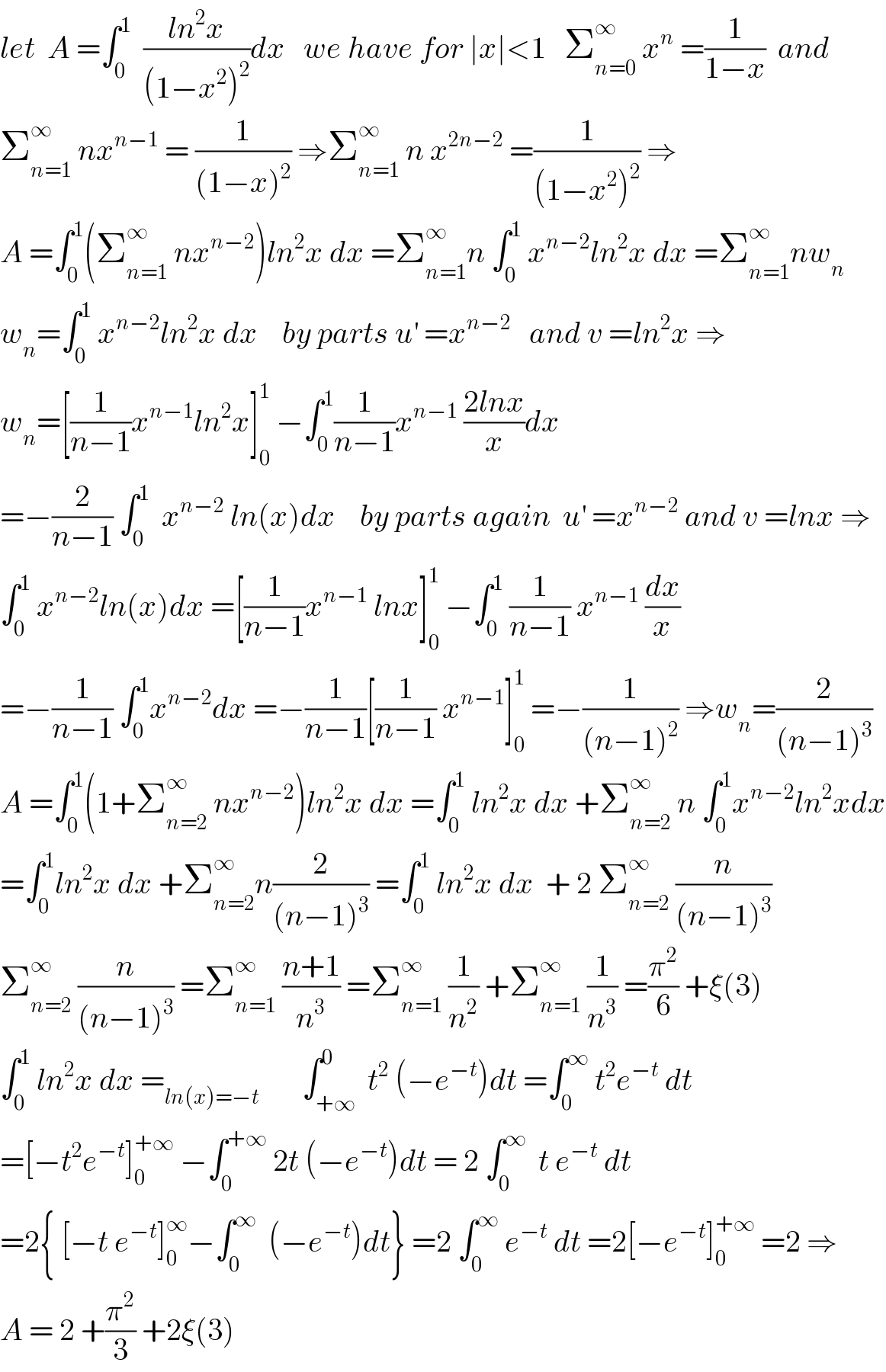 let  A =∫_0 ^1   ((ln^2 x)/((1−x^2 )^2 ))dx   we have for ∣x∣<1   Σ_(n=0) ^∞  x^n  =(1/(1−x))  and  Σ_(n=1) ^∞  nx^(n−1)  = (1/((1−x)^2 )) ⇒Σ_(n=1) ^∞  n x^(2n−2)  =(1/((1−x^2 )^2 )) ⇒  A =∫_0 ^1 (Σ_(n=1) ^∞  nx^(n−2) )ln^2 x dx =Σ_(n=1) ^∞ n ∫_0 ^1  x^(n−2) ln^2 x dx =Σ_(n=1) ^∞ nw_n   w_n =∫_0 ^1  x^(n−2) ln^2 x dx    by parts u^′  =x^(n−2)    and v =ln^2 x ⇒  w_n =[(1/(n−1))x^(n−1) ln^2 x]_0 ^1  −∫_0 ^1 (1/(n−1))x^(n−1)  ((2lnx)/x)dx  =−(2/(n−1)) ∫_0 ^1   x^(n−2)  ln(x)dx    by parts again  u^′  =x^(n−2)  and v =lnx ⇒  ∫_0 ^1  x^(n−2) ln(x)dx =[(1/(n−1))x^(n−1)  lnx]_0 ^1  −∫_0 ^1  (1/(n−1)) x^(n−1)  (dx/x)  =−(1/(n−1)) ∫_0 ^1 x^(n−2) dx =−(1/(n−1))[(1/(n−1)) x^(n−1) ]_0 ^1  =−(1/((n−1)^2 )) ⇒w_n =(2/((n−1)^3 ))  A =∫_0 ^1 (1+Σ_(n=2) ^∞  nx^(n−2) )ln^2 x dx =∫_0 ^1  ln^2 x dx +Σ_(n=2) ^∞  n ∫_0 ^1 x^(n−2) ln^2 xdx  =∫_0 ^1 ln^2 x dx +Σ_(n=2) ^∞ n(2/((n−1)^3 )) =∫_0 ^1  ln^2 x dx  + 2 Σ_(n=2) ^∞  (n/((n−1)^3 ))  Σ_(n=2) ^∞  (n/((n−1)^3 )) =Σ_(n=1) ^∞  ((n+1)/n^3 ) =Σ_(n=1) ^∞  (1/n^2 ) +Σ_(n=1) ^∞  (1/n^3 ) =(π^2 /6) +ξ(3)  ∫_0 ^1  ln^2 x dx =_(ln(x)=−t)        ∫_(+∞) ^0  t^2  (−e^(−t) )dt =∫_0 ^∞  t^2 e^(−t)  dt  =[−t^2 e^(−t) ]_0 ^(+∞)  −∫_0 ^(+∞)  2t (−e^(−t) )dt = 2 ∫_0 ^∞   t e^(−t)  dt  =2{ [−t e^(−t) ]_0 ^∞ −∫_0 ^∞   (−e^(−t) )dt} =2 ∫_0 ^∞  e^(−t)  dt =2[−e^(−t) ]_0 ^(+∞)  =2 ⇒   A = 2 +(π^2 /3) +2ξ(3)   