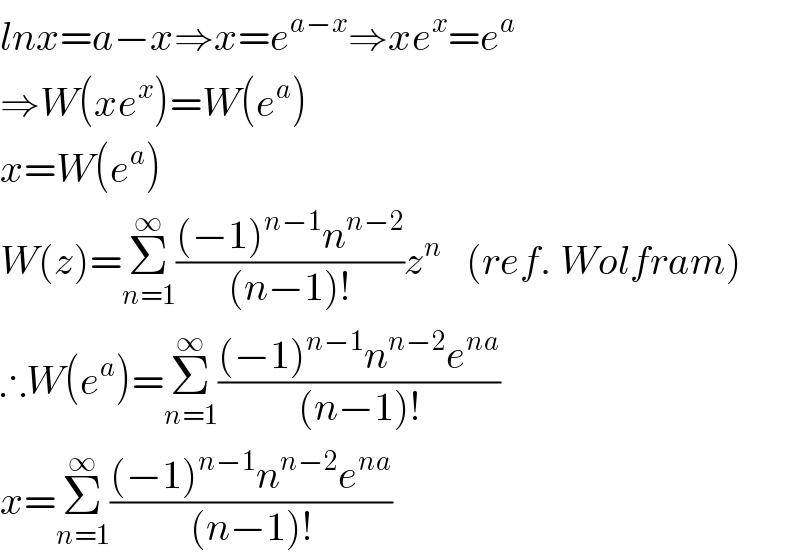 lnx=a−x⇒x=e^(a−x) ⇒xe^x =e^a   ⇒W(xe^x )=W(e^a )  x=W(e^a )  W(z)=Σ_(n=1) ^∞ (((−1)^(n−1) n^(n−2) )/((n−1)!))z^n    (ref. Wolfram)  ∴W(e^a )=Σ_(n=1) ^∞ (((−1)^(n−1) n^(n−2) e^(na) )/((n−1)!))  x=Σ_(n=1) ^∞ (((−1)^(n−1) n^(n−2) e^(na) )/((n−1)!))  