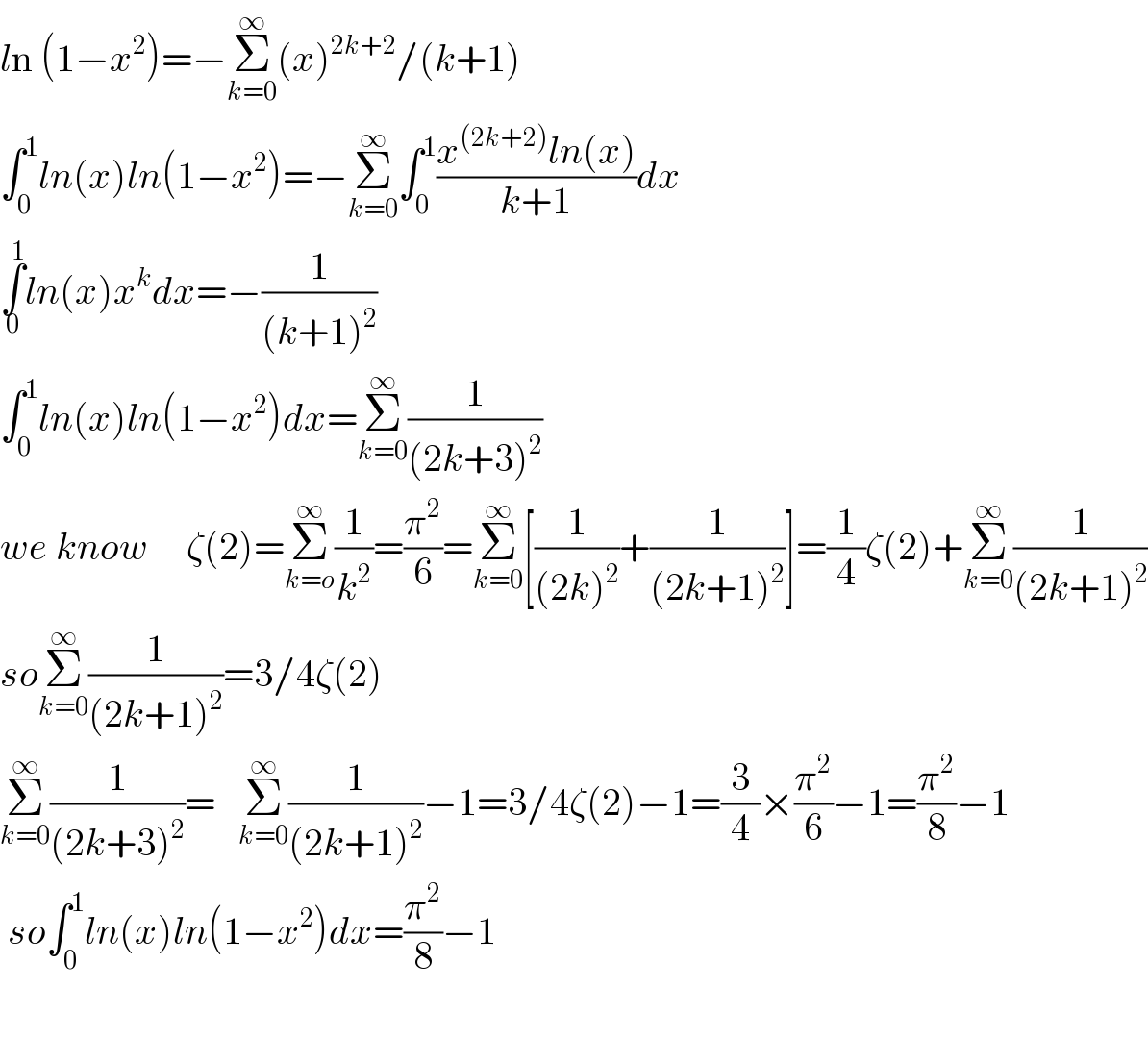 ln (1−x^2 )=−Σ_(k=0) ^∞ (x)^(2k+2) /(k+1)  ∫_0 ^1 ln(x)ln(1−x^2 )=−Σ_(k=0) ^∞ ∫_0 ^1 ((x^((2k+2)) ln(x))/(k+1))dx  ∫_0 ^1 ln(x)x^k dx=−(1/((k+1)^2 ))  ∫_0 ^1 ln(x)ln(1−x^2 )dx=Σ_(k=0) ^∞ (1/((2k+3)^2 ))  we know     ζ(2)=Σ_(k=o) ^∞ (1/k^2 )=(π^2 /6)=Σ_(k=0) ^∞ [(1/((2k)^2 ))+(1/((2k+1)^2 ))]=(1/4)ζ(2)+Σ_(k=0) ^∞ (1/((2k+1)^2 ))  soΣ_(k=0) ^∞ (1/((2k+1)^2 ))=3/4ζ(2)  Σ_(k=0) ^∞ (1/((2k+3)^2 ))=   Σ_(k=0) ^∞ (1/((2k+1)^2 ))−1=3/4ζ(2)−1=(3/4)×(π^2 /6)−1=(π^2 /8)−1   so∫_0 ^1 ln(x)ln(1−x^2 )dx=(π^2 /8)−1    