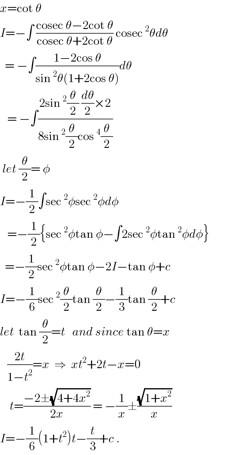 x=cot θ  I=−∫ ((cosec θ−2cot θ)/(cosec θ+2cot θ)) cosec^2 θdθ    = −∫((1−2cos θ)/(sin^2 θ(1+2cos θ)))dθ     = −∫((2sin^2 (θ/2) (dθ/2)×2)/(8sin^2 (θ/2)cos^4 (θ/2)))   let (θ/2)= φ  I=−(1/2)∫sec^2 φsec^2 φdφ     =−(1/2){sec^2 φtan φ−∫2sec^2 φtan^2 φdφ}    =−(1/2)sec^2 φtan φ−2I−tan φ+c  I=−(1/6)sec^2 (θ/2)tan (θ/2)−(1/3)tan (θ/2)+c  let  tan (θ/2)=t   and since tan θ=x     ((2t)/(1−t^2 ))=x  ⇒  xt^2 +2t−x=0      t=((−2±(√(4+4x^2 )))/(2x)) = −(1/x)±((√(1+x^2 ))/x)  I=−(1/6)(1+t^2 )t−(t/3)+c .  