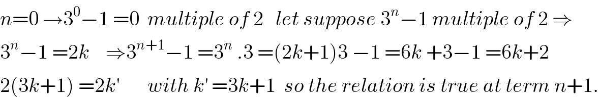 n=0 →3^0 −1 =0  multiple of 2   let suppose 3^n −1 multiple of 2 ⇒  3^n −1 =2k    ⇒3^(n+1) −1 =3^n  .3 =(2k+1)3 −1 =6k +3−1 =6k+2  2(3k+1) =2k^′        with k^′  =3k+1  so the relation is true at term n+1.  