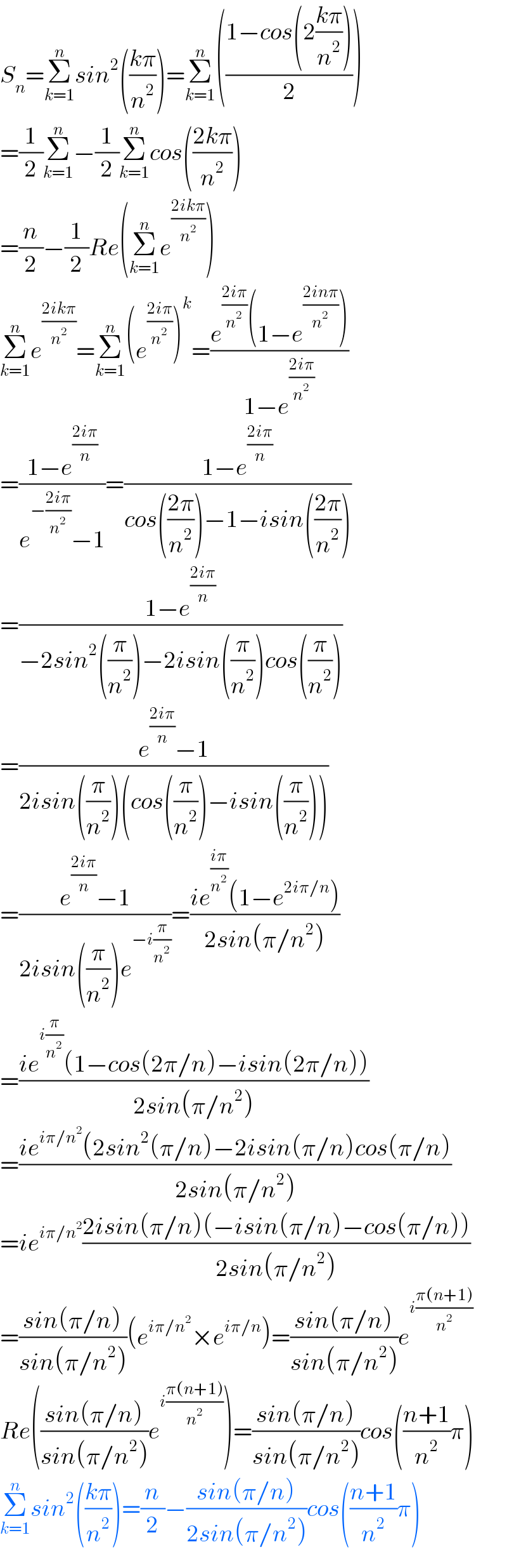 S_n =Σ_(k=1) ^n sin^2 (((kπ)/n^2 ))=Σ_(k=1) ^n (((1−cos(2((kπ)/n^2 )))/2))  =(1/2)Σ_(k=1) ^n −(1/2)Σ_(k=1) ^n cos(((2kπ)/n^2 ))  =(n/2)−(1/2)Re(Σ_(k=1) ^n e^((2ikπ)/n^2 ) )  Σ_(k=1) ^n e^((2ikπ)/n^2 ) =Σ_(k=1) ^n (e^((2iπ)/n^2 ) )^k =((e^((2iπ)/n^2 ) (1−e^((2inπ)/n^2 ) ))/(1−e^((2iπ)/n^2 ) ))  =((1−e^((2iπ)/n) )/(e^(−((2iπ)/n^2 )) −1))=((1−e^((2iπ)/n) )/(cos(((2π)/n^2 ))−1−isin(((2π)/n^2 ))))  =((1−e^((2iπ)/n) )/(−2sin^2 ((π/n^2 ))−2isin((π/n^2 ))cos((π/n^2 ))))  =((e^((2iπ)/n) −1)/(2isin((π/n^2 ))(cos((π/n^2 ))−isin((π/n^2 )))))  =((e^((2iπ)/n) −1)/(2isin((π/n^2 ))e^(−i(π/n^2 )) ))=((ie^((iπ)/n^2 ) (1−e^(2iπ/n) ))/(2sin(π/n^2 )))  =((ie^(i(π/n^2 )) (1−cos(2π/n)−isin(2π/n)))/(2sin(π/n^2 )))  =((ie^(iπ/n^2 ) (2sin^2 (π/n)−2isin(π/n)cos(π/n))/(2sin(π/n^2 )))  =ie^(iπ/n^2 ) ((2isin(π/n)(−isin(π/n)−cos(π/n)))/(2sin(π/n^2 )))  =((sin(π/n))/(sin(π/n^2 )))(e^(iπ/n^2 ) ×e^(iπ/n) )=((sin(π/n))/(sin(π/n^2 )))e^(i((π(n+1))/n^2 ))   Re(((sin(π/n))/(sin(π/n^2 )))e^(i((π(n+1))/n^2 )) )=((sin(π/n))/(sin(π/n^2 )))cos(((n+1)/n^2 )π)  Σ_(k=1) ^n sin^2 (((kπ)/n^2 ))=(n/2)−((sin(π/n))/(2sin(π/n^2 )))cos(((n+1)/n^2 )π)  
