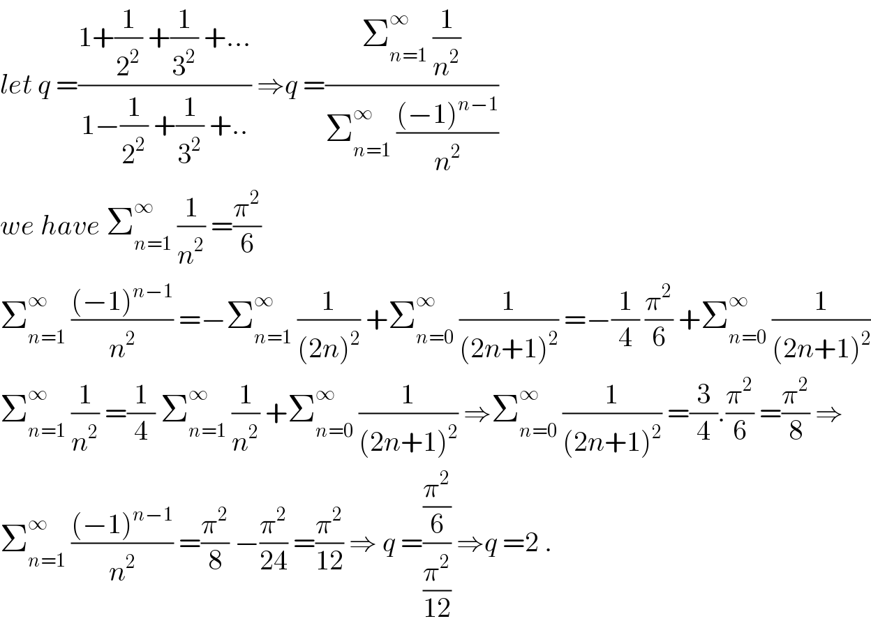 let q =((1+(1/2^2 ) +(1/3^2 ) +...)/(1−(1/2^2 ) +(1/3^2 ) +..)) ⇒q =((Σ_(n=1) ^∞  (1/n^2 ))/(Σ_(n=1) ^∞  (((−1)^(n−1) )/n^2 )))  we have Σ_(n=1) ^∞  (1/n^2 ) =(π^2 /6)  Σ_(n=1) ^∞  (((−1)^(n−1) )/n^2 ) =−Σ_(n=1) ^∞  (1/((2n)^2 )) +Σ_(n=0) ^∞  (1/((2n+1)^2 )) =−(1/4) (π^2 /6) +Σ_(n=0) ^∞  (1/((2n+1)^2 ))  Σ_(n=1) ^∞  (1/n^2 ) =(1/4) Σ_(n=1) ^∞  (1/n^2 ) +Σ_(n=0) ^∞  (1/((2n+1)^2 )) ⇒Σ_(n=0) ^∞  (1/((2n+1)^2 )) =(3/4).(π^2 /6) =(π^2 /8) ⇒  Σ_(n=1) ^∞  (((−1)^(n−1) )/n^2 ) =(π^2 /8) −(π^2 /(24)) =(π^2 /(12)) ⇒ q =((π^2 /6)/(π^2 /(12))) ⇒q =2 .  