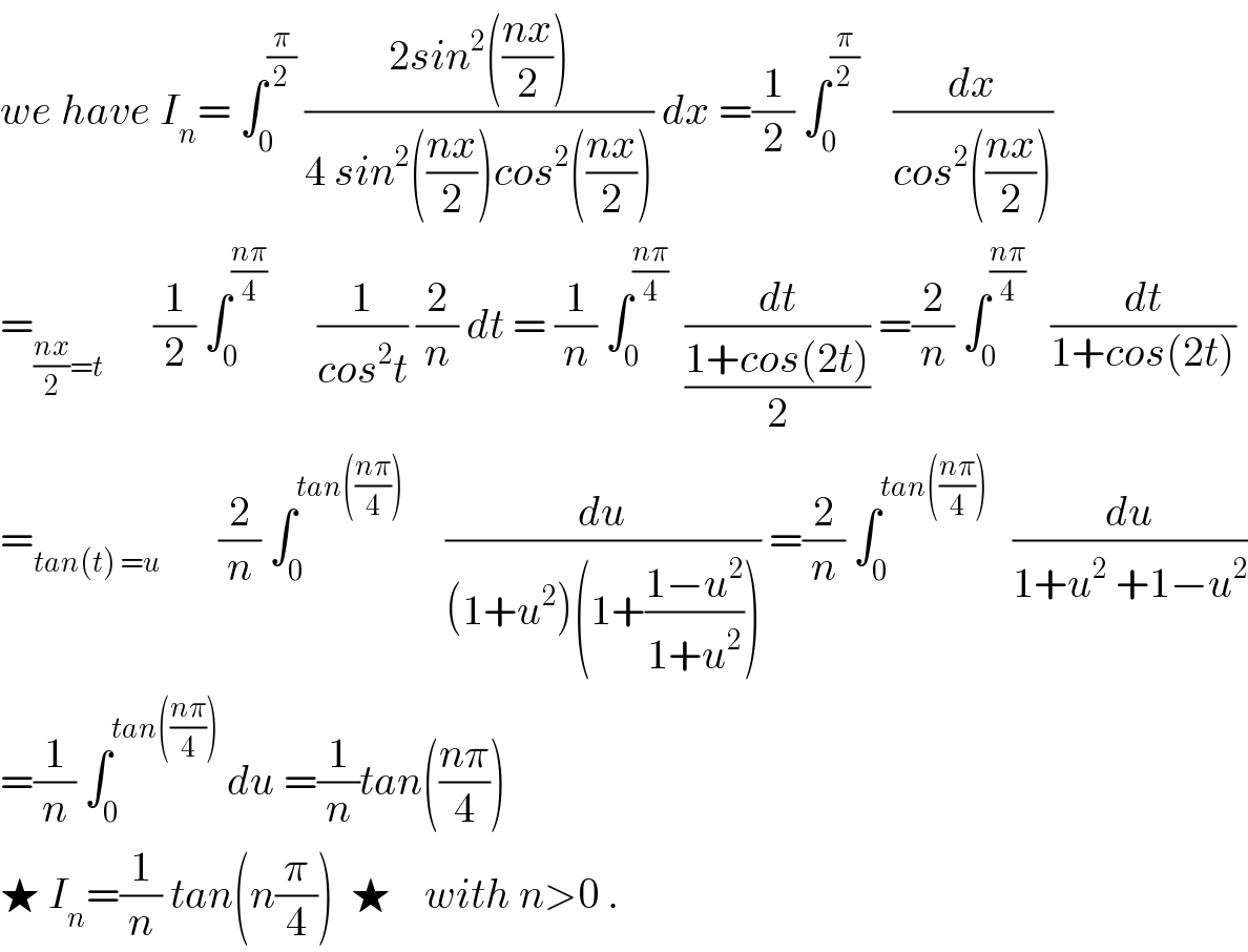 we have I_n = ∫_0 ^(π/2)  ((2sin^2 (((nx)/2)))/(4 sin^2 (((nx)/2))cos^2 (((nx)/2)))) dx =(1/2) ∫_0 ^(π/2)     (dx/(cos^2 (((nx)/2))))  =_(((nx)/2)=t)       (1/2) ∫_0 ^((nπ)/4)       (1/(cos^2 t)) (2/n) dt = (1/n) ∫_0 ^((nπ)/4)   (dt/((1+cos(2t))/2)) =(2/n) ∫_0 ^((nπ)/4)    (dt/(1+cos(2t)))  =_(tan(t) =u)        (2/n) ∫_0 ^(tan(((nπ)/4)))      (du/((1+u^2 )(1+((1−u^2 )/(1+u^2 ))))) =(2/n) ∫_0 ^(tan(((nπ)/4)))    (du/(1+u^2  +1−u^2 ))  =(1/n) ∫_0 ^(tan(((nπ)/4)))  du =(1/n)tan(((nπ)/4))  ★ I_n =(1/n) tan(n(π/4))  ★    with n>0 .  
