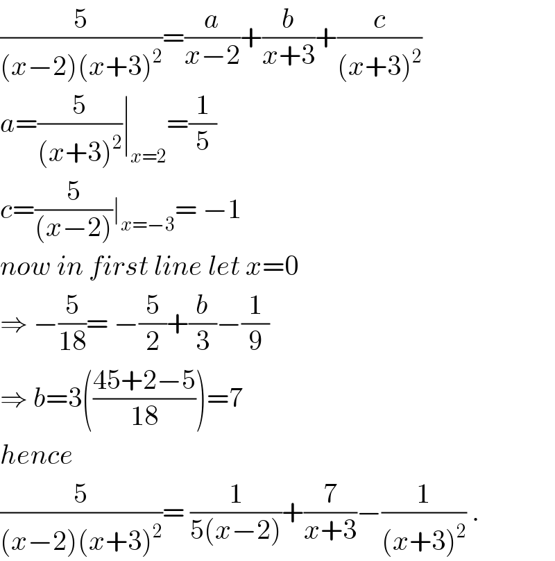 (5/((x−2)(x+3)^2 ))=(a/(x−2))+(b/(x+3))+(c/((x+3)^2 ))  a=(5/((x+3)^2 ))∣_(x=2) =(1/5)  c=(5/((x−2)))∣_(x=−3) = −1  now in first line let x=0  ⇒ −(5/(18))= −(5/2)+(b/3)−(1/9)  ⇒ b=3(((45+2−5)/(18)))=7  hence   (5/((x−2)(x+3)^2 ))= (1/(5(x−2)))+(7/(x+3))−(1/((x+3)^2 )) .  