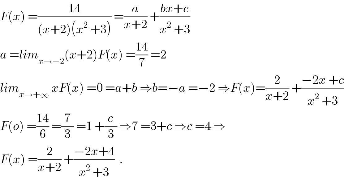 F(x) =((14)/((x+2)(x^2  +3))) =(a/(x+2)) +((bx+c)/(x^2  +3))  a =lim_(x→−2) (x+2)F(x) =((14)/7) =2  lim_(x→+∞)  xF(x) =0 =a+b ⇒b=−a =−2 ⇒F(x)=(2/(x+2)) +((−2x +c)/(x^2  +3))  F(o) =((14)/6) =(7/3) =1 +(c/3) ⇒7 =3+c ⇒c =4 ⇒  F(x) =(2/(x+2)) +((−2x+4)/(x^2  +3))  .  