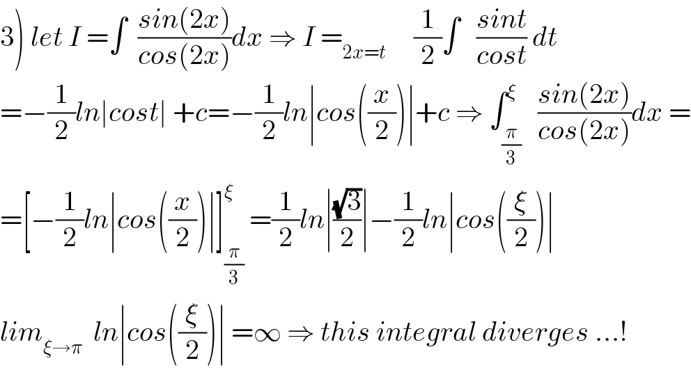 3) let I =∫  ((sin(2x))/(cos(2x)))dx ⇒ I =_(2x=t)      (1/2)∫   ((sint)/(cost)) dt   =−(1/2)ln∣cost∣ +c=−(1/2)ln∣cos((x/2))∣+c ⇒ ∫_(π/3) ^ξ   ((sin(2x))/(cos(2x)))dx =  =[−(1/2)ln∣cos((x/2))∣]_(π/3) ^ξ  =(1/2)ln∣((√3)/2)∣−(1/2)ln∣cos((ξ/2))∣  lim_(ξ→π)   ln∣cos((ξ/2))∣ =∞ ⇒ this integral diverges ...!  