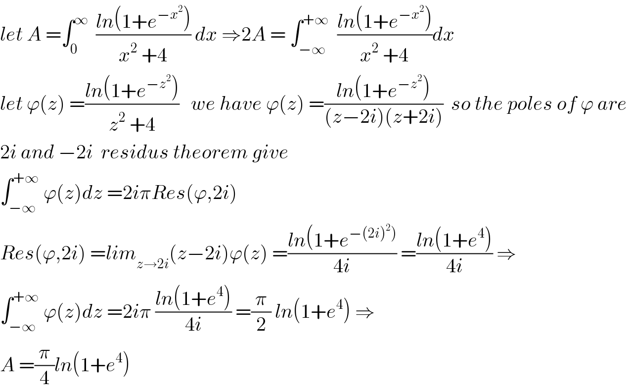 let A =∫_0 ^∞   ((ln(1+e^(−x^2 ) ))/(x^2  +4)) dx ⇒2A = ∫_(−∞) ^(+∞)   ((ln(1+e^(−x^2 ) ))/(x^2  +4))dx  let ϕ(z) =((ln(1+e^(−z^2 ) ))/(z^2  +4))   we have ϕ(z) =((ln(1+e^(−z^2 ) ))/((z−2i)(z+2i)))  so the poles of ϕ are   2i and −2i  residus theorem give   ∫_(−∞) ^(+∞)  ϕ(z)dz =2iπRes(ϕ,2i)  Res(ϕ,2i) =lim_(z→2i) (z−2i)ϕ(z) =((ln(1+e^(−(2i)^2 )) )/(4i)) =((ln(1+e^4 ))/(4i)) ⇒  ∫_(−∞) ^(+∞)  ϕ(z)dz =2iπ ((ln(1+e^4 ))/(4i)) =(π/2) ln(1+e^4 ) ⇒  A =(π/4)ln(1+e^4 )  