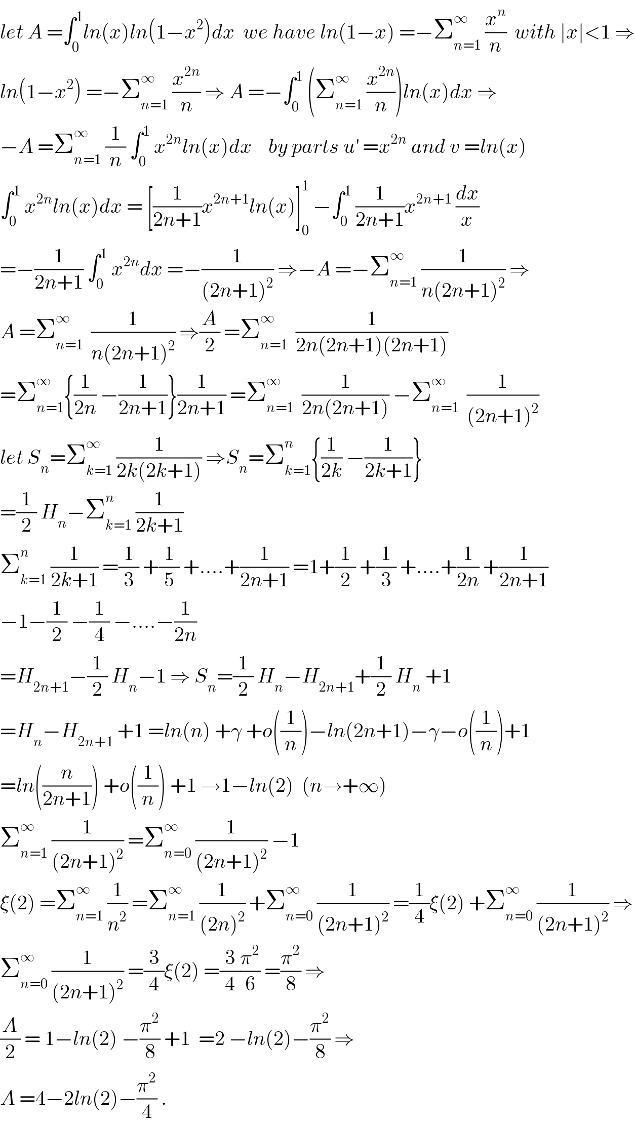 let A =∫_0 ^1 ln(x)ln(1−x^2 )dx  we have ln(1−x) =−Σ_(n=1) ^∞  (x^n /n)  with ∣x∣<1 ⇒  ln(1−x^2 ) =−Σ_(n=1) ^∞  (x^(2n) /n) ⇒ A =−∫_0 ^1  (Σ_(n=1) ^∞  (x^(2n) /n))ln(x)dx ⇒  −A =Σ_(n=1) ^∞  (1/n) ∫_0 ^1  x^(2n) ln(x)dx    by parts u^′  =x^(2n)  and v =ln(x)  ∫_0 ^1  x^(2n) ln(x)dx = [(1/(2n+1))x^(2n+1) ln(x)]_0 ^1  −∫_0 ^1  (1/(2n+1))x^(2n+1)  (dx/x)  =−(1/(2n+1)) ∫_0 ^1  x^(2n) dx =−(1/((2n+1)^2 )) ⇒−A =−Σ_(n=1) ^∞  (1/(n(2n+1)^2 )) ⇒  A =Σ_(n=1) ^∞   (1/(n(2n+1)^2 )) ⇒(A/2) =Σ_(n=1) ^∞   (1/(2n(2n+1)(2n+1)))  =Σ_(n=1) ^∞ {(1/(2n)) −(1/(2n+1))}(1/(2n+1)) =Σ_(n=1) ^∞   (1/(2n(2n+1))) −Σ_(n=1) ^∞   (1/((2n+1)^2 ))  let S_n =Σ_(k=1) ^∞  (1/(2k(2k+1))) ⇒S_n =Σ_(k=1) ^n {(1/(2k)) −(1/(2k+1))}  =(1/2) H_n −Σ_(k=1) ^n  (1/(2k+1))  Σ_(k=1) ^n  (1/(2k+1)) =(1/3) +(1/5) +....+(1/(2n+1)) =1+(1/2) +(1/3) +....+(1/(2n)) +(1/(2n+1))  −1−(1/2) −(1/4) −....−(1/(2n))  =H_(2n+1) −(1/2) H_n −1 ⇒ S_n =(1/2) H_n −H_(2n+1) +(1/2) H_n  +1  =H_n −H_(2n+1)  +1 =ln(n) +γ +o((1/n))−ln(2n+1)−γ−o((1/n))+1  =ln((n/(2n+1))) +o((1/n)) +1 →1−ln(2)  (n→+∞)  Σ_(n=1) ^∞  (1/((2n+1)^2 )) =Σ_(n=0) ^∞  (1/((2n+1)^2 )) −1  ξ(2) =Σ_(n=1) ^∞  (1/n^2 ) =Σ_(n=1) ^∞  (1/((2n)^2 )) +Σ_(n=0) ^∞  (1/((2n+1)^2 )) =(1/4)ξ(2) +Σ_(n=0) ^∞  (1/((2n+1)^2 )) ⇒  Σ_(n=0) ^∞  (1/((2n+1)^2 )) =(3/4)ξ(2) =(3/4)(π^2 /6) =(π^2 /8) ⇒  (A/2) = 1−ln(2) −(π^2 /8) +1  =2 −ln(2)−(π^2 /8) ⇒  A =4−2ln(2)−(π^2 /4) .  