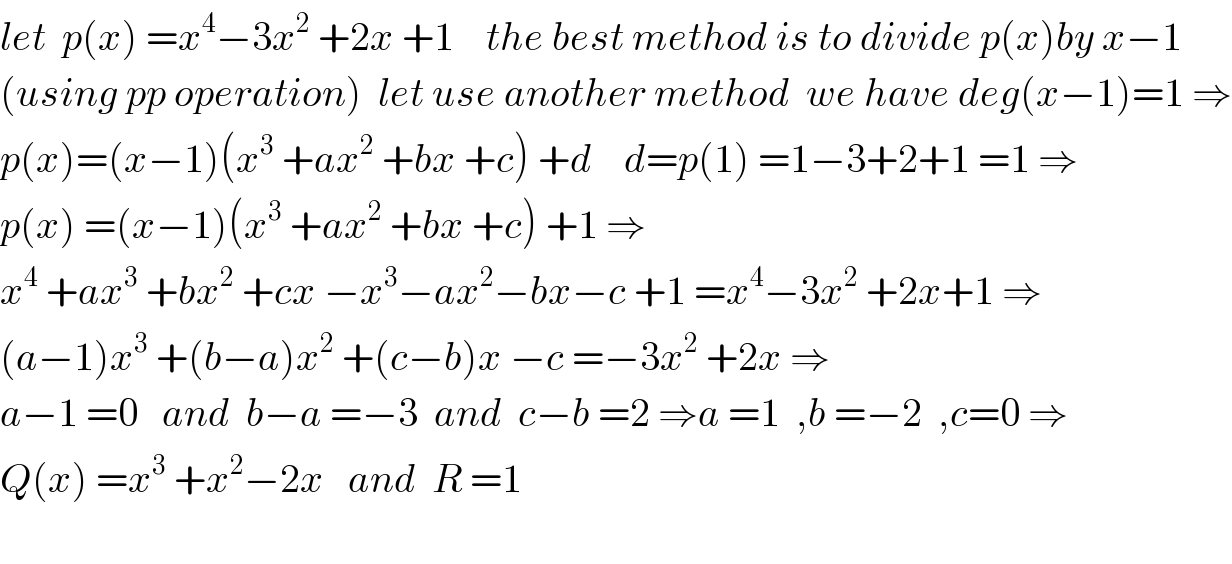 let  p(x) =x^4 −3x^2  +2x +1    the best method is to divide p(x)by x−1  (using pp operation)  let use another method  we have deg(x−1)=1 ⇒  p(x)=(x−1)(x^3  +ax^2  +bx +c) +d    d=p(1) =1−3+2+1 =1 ⇒  p(x) =(x−1)(x^3  +ax^2  +bx +c) +1 ⇒  x^4  +ax^3  +bx^2  +cx −x^3 −ax^2 −bx−c +1 =x^4 −3x^2  +2x+1 ⇒  (a−1)x^3  +(b−a)x^2  +(c−b)x −c =−3x^2  +2x ⇒  a−1 =0   and  b−a =−3  and  c−b =2 ⇒a =1  ,b =−2  ,c=0 ⇒  Q(x) =x^3  +x^2 −2x   and  R =1    