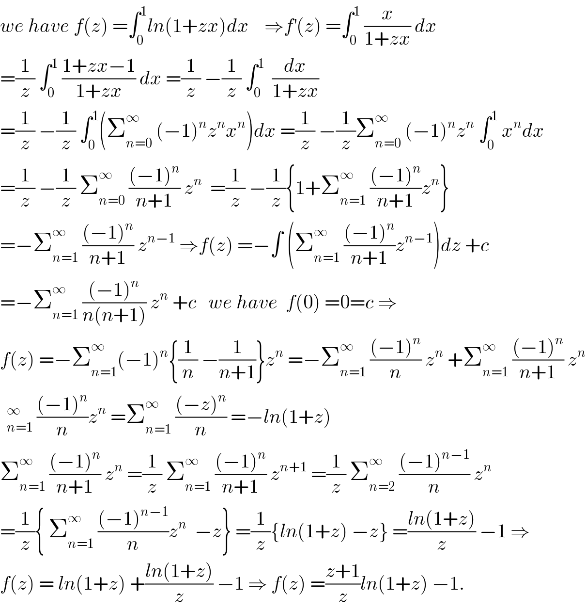 we have f(z) =∫_0 ^1 ln(1+zx)dx    ⇒f^′ (z) =∫_0 ^1  (x/(1+zx)) dx  =(1/z) ∫_0 ^1  ((1+zx−1)/(1+zx)) dx =(1/z) −(1/z) ∫_0 ^1   (dx/(1+zx))  =(1/z) −(1/z) ∫_0 ^1 (Σ_(n=0) ^∞  (−1)^n z^n x^n )dx =(1/z) −(1/z)Σ_(n=0) ^∞  (−1)^n z^n  ∫_0 ^1  x^n dx  =(1/z) −(1/z) Σ_(n=0) ^∞  (((−1)^n )/(n+1)) z^n   =(1/z) −(1/z){1+Σ_(n=1) ^∞  (((−1)^n )/(n+1))z^n }  =−Σ_(n=1) ^∞  (((−1)^n )/(n+1)) z^(n−1)  ⇒f(z) =−∫ (Σ_(n=1) ^∞  (((−1)^n )/(n+1))z^(n−1) )dz +c  =−Σ_(n=1) ^∞  (((−1)^n )/(n(n+1))) z^n  +c   we have  f(0) =0=c ⇒  f(z) =−Σ_(n=1) ^∞ (−1)^n {(1/n) −(1/(n+1))}z^n  =−Σ_(n=1) ^∞  (((−1)^n )/n) z^n  +Σ_(n=1) ^∞  (((−1)^n )/(n+1)) z^n    (((−1)^n )/n)z^n  =Σ_(n=1) ^∞  (((−z)^n )/n) =−ln(1+z)  Σ_(n=1) ^∞  (((−1)^n )/(n+1)) z^n  =(1/z) Σ_(n=1) ^∞  (((−1)^n )/(n+1)) z^(n+1)  =(1/z) Σ_(n=2) ^∞  (((−1)^(n−1) )/n) z^n   =(1/z){ Σ_(n=1) ^∞  (((−1)^(n−1) )/n)z^n   −z} =(1/z){ln(1+z) −z} =((ln(1+z))/z) −1 ⇒  f(z) = ln(1+z) +((ln(1+z))/z) −1 ⇒ f(z) =((z+1)/z)ln(1+z) −1.  