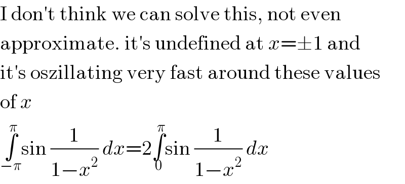 I don′t think we can solve this, not even  approximate. it′s undefined at x=±1 and  it′s oszillating very fast around these values  of x  ∫_(−π) ^π sin (1/(1−x^2 )) dx=2∫_0 ^π sin (1/(1−x^2 )) dx  