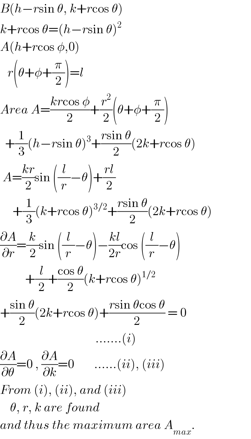 B(h−rsin θ, k+rcos θ)  k+rcos θ=(h−rsin θ)^2   A(h+rcos φ,0)     r(θ+φ+(π/2))=l  Area A=((krcos φ)/2)+(r^2 /2)(θ+φ+(π/2))    +(1/3)(h−rsin θ)^3 +((rsin θ)/2)(2k+rcos θ)   A=((kr)/2)sin ((l/r)−θ)+((rl)/2)       +(1/3)(k+rcos θ)^(3/2) +((rsin θ)/2)(2k+rcos θ)  (∂A/∂r)=(k/2)sin ((l/r)−θ)−((kl)/(2r))cos ((l/r)−θ)            +(l/2)+((cos θ)/2)(k+rcos θ)^(1/2)   +((sin θ)/2)(2k+rcos θ)+((rsin θcos θ)/2) = 0                                        .......(i)  (∂A/∂θ)=0 , (∂A/∂k)=0        ......(ii), (iii)  From (i), (ii), and (iii)      θ, r, k are found  and thus the maximum area A_(max) .  