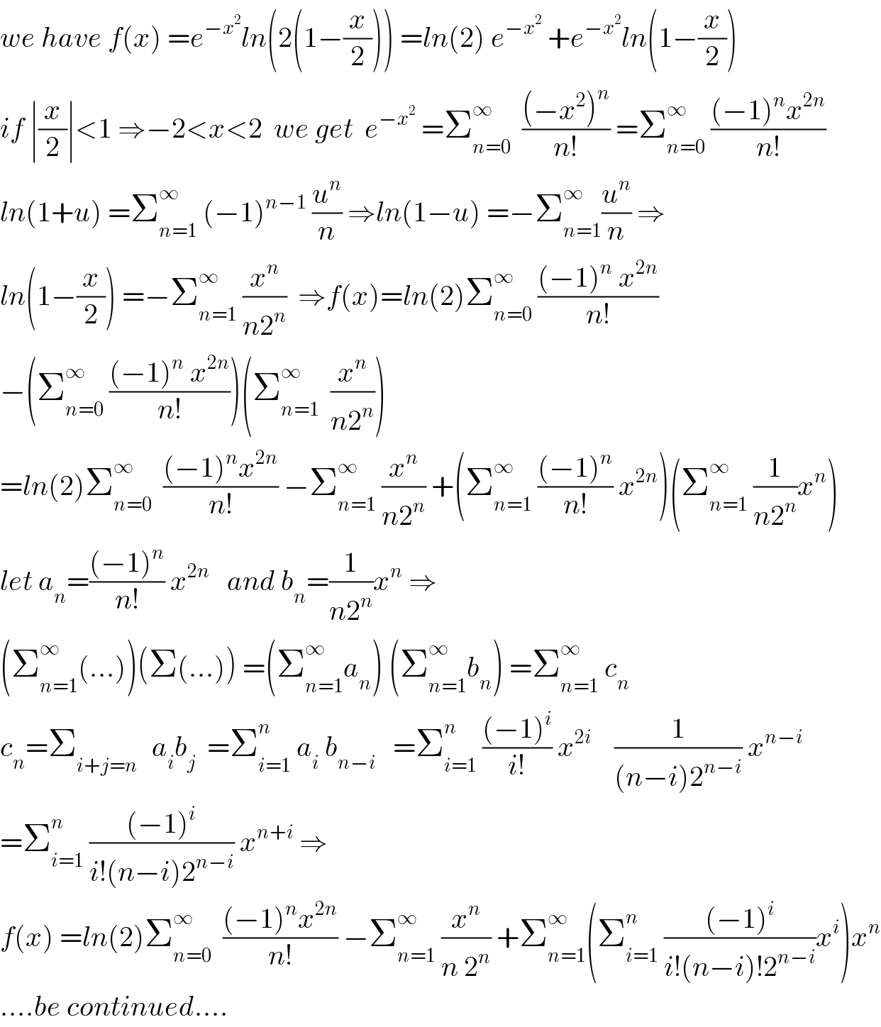 we have f(x) =e^(−x^2 ) ln(2(1−(x/2))) =ln(2) e^(−x^2 )  +e^(−x^2 ) ln(1−(x/2))  if ∣(x/2)∣<1 ⇒−2<x<2  we get  e^(−x^2 )  =Σ_(n=0) ^∞   (((−x^2 )^n )/(n!)) =Σ_(n=0) ^∞  (((−1)^n x^(2n) )/(n!))  ln(1+u) =Σ_(n=1) ^∞  (−1)^(n−1)  (u^n /n) ⇒ln(1−u) =−Σ_(n=1) ^∞ (u^n /n) ⇒  ln(1−(x/2)) =−Σ_(n=1) ^∞  (x^n /(n2^n ))  ⇒f(x)=ln(2)Σ_(n=0) ^∞  (((−1)^n  x^(2n) )/(n!))  −(Σ_(n=0) ^∞  (((−1)^n  x^(2n) )/(n!)))(Σ_(n=1) ^∞   (x^n /(n2^n )))   =ln(2)Σ_(n=0) ^∞   (((−1)^n x^(2n) )/(n!)) −Σ_(n=1) ^∞  (x^n /(n2^n )) +(Σ_(n=1) ^∞  (((−1)^n )/(n!)) x^(2n) )(Σ_(n=1) ^∞  (1/(n2^n ))x^n )  let a_n =(((−1)^n )/(n!)) x^(2n)    and b_n =(1/(n2^n ))x^n  ⇒  (Σ_(n=1) ^∞ (...))(Σ(...)) =(Σ_(n=1) ^∞ a_n ) (Σ_(n=1) ^∞ b_n ) =Σ_(n=1) ^∞  c_n   c_n =Σ_(i+j=n )   a_i b_j   =Σ_(i=1) ^n  a_i  b_(n−i)    =Σ_(i=1) ^n  (((−1)^i )/(i!)) x^(2i)     (1/((n−i)2^(n−i) )) x^(n−i)   =Σ_(i=1) ^n  (((−1)^i )/(i!(n−i)2^(n−i) )) x^(n+i)  ⇒  f(x) =ln(2)Σ_(n=0) ^∞   (((−1)^n x^(2n) )/(n!)) −Σ_(n=1) ^∞  (x^n /(n 2^n )) +Σ_(n=1) ^∞ (Σ_(i=1) ^n  (((−1)^i )/(i!(n−i)!2^(n−i) ))x^i )x^n   ....be continued....  