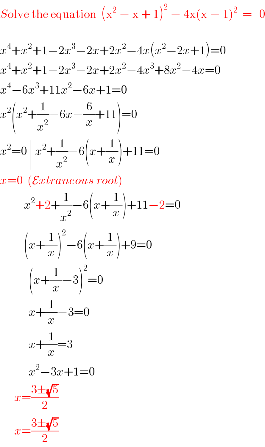 Solve the equation  (x^2  − x + 1)^2  − 4x(x − 1)^2   =   0    x^4 +x^2 +1−2x^3 −2x+2x^2 −4x(x^2 −2x+1)=0  x^4 +x^2 +1−2x^3 −2x+2x^2 −4x^3 +8x^2 −4x=0  x^4 −6x^3 +11x^2 −6x+1=0  x^2 (x^2 +(1/x^2 )−6x−(6/x)+11)=0  x^2 =0 ∣ x^2 +(1/x^2 )−6(x+(1/x))+11=0  x=0  (Extraneous root)             x^2 +2+(1/x^2 )−6(x+(1/x))+11−2=0            (x+(1/x))^2 −6(x+(1/x))+9=0              (x+(1/x)−3)^2 =0              x+(1/x)−3=0              x+(1/x)=3              x^2 −3x+1=0        x=((3±(√5))/2)        x=((3±(√5))/2)  