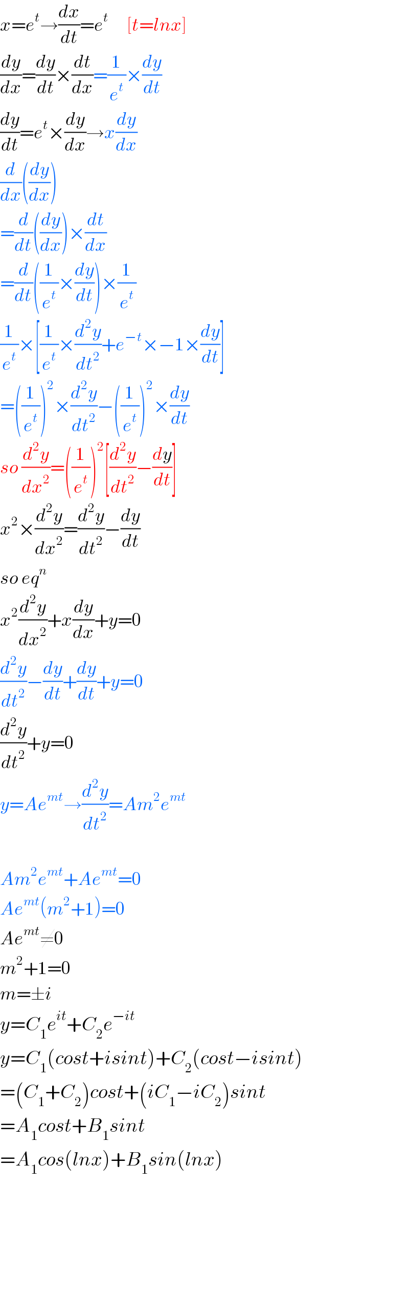 x=e^t →(dx/dt)=e^t       [t=lnx]  (dy/dx)=(dy/dt)×(dt/dx)=(1/e^t )×(dy/dt)  (dy/dt)=e^t ×(dy/dx)→x(dy/dx)  (d/dx)((dy/dx))  =(d/dt)((dy/dx))×(dt/dx)  =(d/dt)((1/e^t )×(dy/dt))×(1/e^t )  (1/e^t )×[(1/e^t )×(d^2 y/dt^2 )+e^(−t) ×−1×(dy/dt)]  =((1/e^t ))^2 ×(d^2 y/dt^2 )−((1/e^t ))^2 ×(dy/dt)  so (d^2 y/dx^2 )=((1/e^t ))^2 [(d^2 y/dt^2 )−(dy/dt)]  x^2 ×(d^2 y/dx^2 )=(d^2 y/dt^2 )−(dy/dt)  so eq^n    x^2 (d^2 y/dx^2 )+x(dy/dx)+y=0  (d^2 y/dt^2 )−(dy/dt)+(dy/dt)+y=0  (d^2 y/dt^2 )+y=0  y=Ae^(mt) →(d^2 y/dt^2 )=Am^2 e^(mt)     Am^2 e^(mt) +Ae^(mt) =0  Ae^(mt) (m^2 +1)=0  Ae^(mt) ≠0  m^2 +1=0  m=±i  y=C_1 e^(it) +C_2 e^(−it)   y=C_1 (cost+isint)+C_2 (cost−isint)  =(C_1 +C_2 )cost+(iC_1 −iC_2 )sint  =A_1 cost+B_1 sint  =A_1 cos(lnx)+B_1 sin(lnx)          