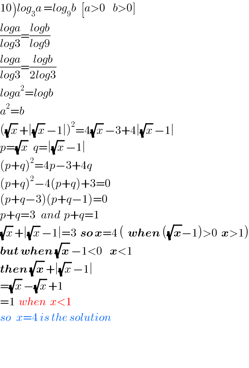10)log_3 a =log_9 b   [a>0    b>0]  ((loga)/(log3))=((logb)/(log9))  ((loga)/(log3))=((logb)/(2log3))  loga^2 =logb  a^2 =b  ((√x) +∣(√x) −1∣)^2 =4(√x) −3+4∣(√x) −1∣  p=(√x)   q=∣(√x) −1∣  (p+q)^2 =4p−3+4q  (p+q)^2 −4(p+q)+3=0  (p+q−3)(p+q−1)=0  p+q=3   and  p+q=1  (√x) +∣(√x) −1∣=3  so x=4 (  when ((√x)−1)>0  x>1)  but when (√x) −1<0    x<1  then (√x) +∣(√x) −1∣  =(√x) −(√x) +1  =1  when  x<1  so   x=4 is the solution      