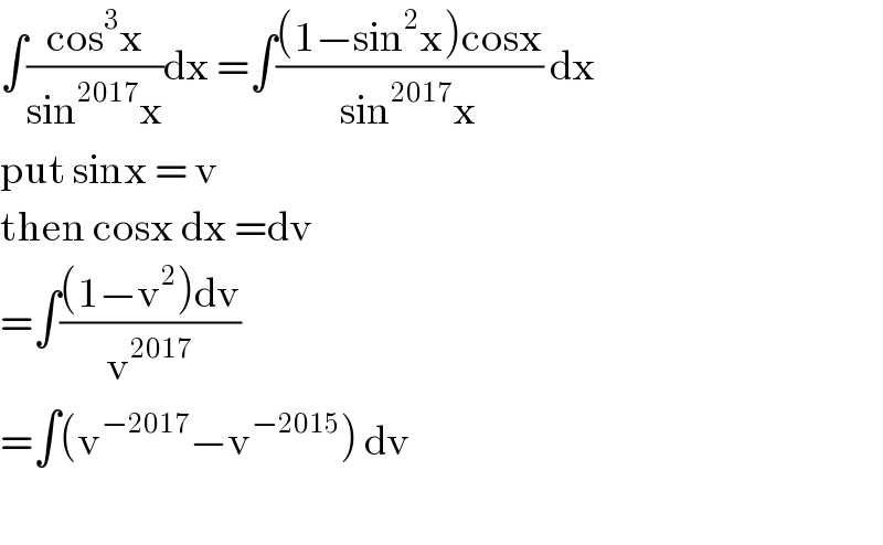 ∫((cos^3 x)/(sin^(2017) x))dx =∫(((1−sin^2 x)cosx)/(sin^(2017) x)) dx  put sinx = v  then cosx dx =dv  =∫(((1−v^2 )dv)/v^(2017) )  =∫(v^(−2017) −v^(−2015) ) dv    