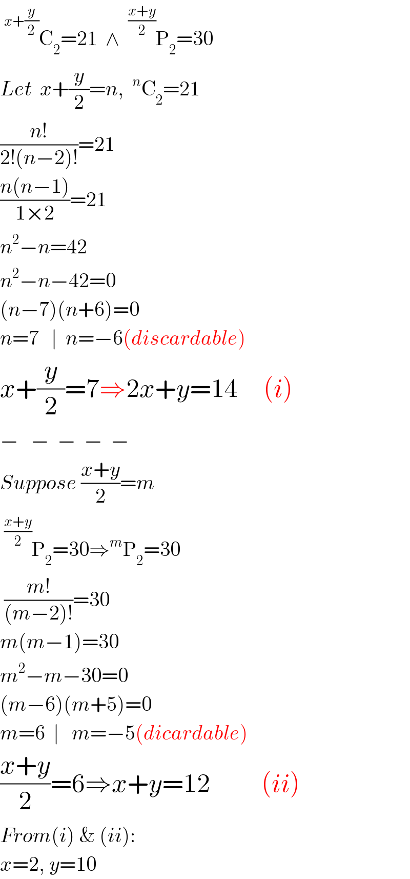 ^(x+(y/2)) C_2 =21  ∧ ^((x+y)/2) P_2 =30  Let  x+(y/2)=n, ^n C_2 =21  ((n!)/(2!(n−2)!))=21  ((n(n−1))/(1×2))=21  n^2 −n=42  n^2 −n−42=0  (n−7)(n+6)=0  n=7   ∣  n=−6(discardable)  x+(y/2)=7⇒2x+y=14     (i)  −   −  −  −  −  Suppose ((x+y)/2)=m  ^((x+y)/2) P_2 =30⇒^m P_2 =30      ((m!)/((m−2)!))=30  m(m−1)=30  m^2 −m−30=0  (m−6)(m+5)=0  m=6  ∣   m=−5(dicardable)  ((x+y)/2)=6⇒x+y=12          (ii)  From(i) & (ii):  x=2, y=10  