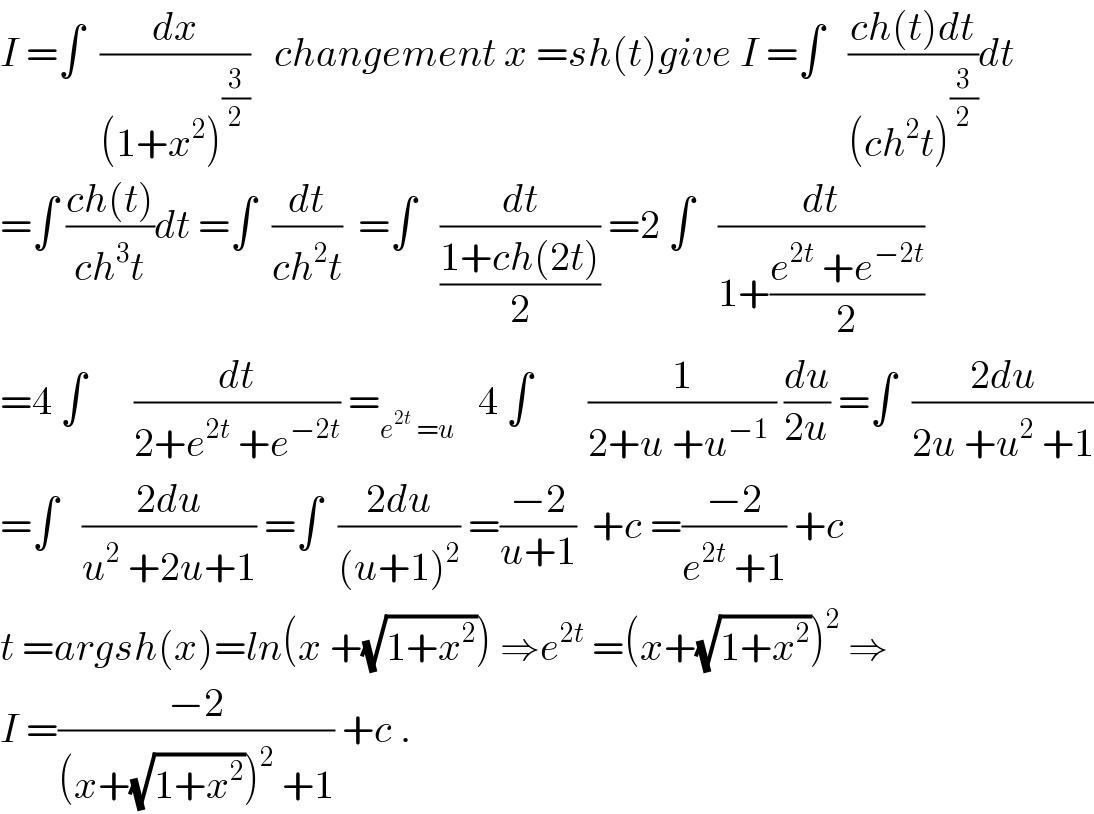 I =∫  (dx/((1+x^2 )^(3/2) ))   changement x =sh(t)give I =∫   ((ch(t)dt)/((ch^2 t)^(3/2) ))dt  =∫ ((ch(t))/(ch^3 t))dt =∫  (dt/(ch^2 t))  =∫   (dt/((1+ch(2t))/2)) =2 ∫   (dt/(1+((e^(2t)  +e^(−2t) )/2)))  =4 ∫      (dt/(2+e^(2t)  +e^(−2t) )) =_(e^(2t)  =u)    4 ∫       (1/(2+u +u^(−1)  )) (du/(2u)) =∫  ((2du)/(2u +u^2  +1))  =∫   ((2du)/(u^2  +2u+1)) =∫  ((2du)/((u+1)^2 )) =((−2)/(u+1))  +c =((−2)/(e^(2t)  +1)) +c  t =argsh(x)=ln(x +(√(1+x^2 ))) ⇒e^(2t)  =(x+(√(1+x^2 )))^2  ⇒  I =((−2)/((x+(√(1+x^2 )))^2  +1)) +c .  