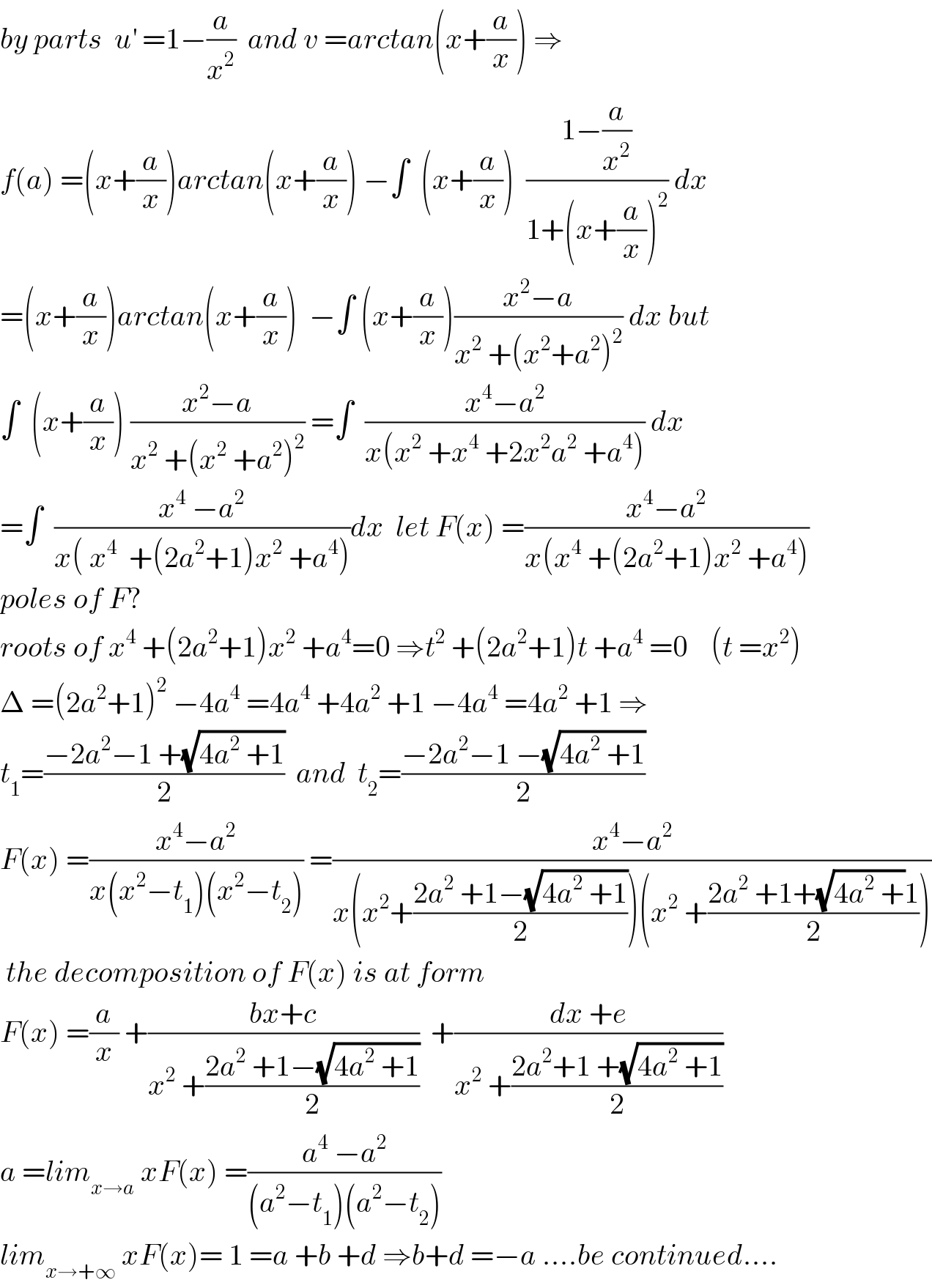 by parts  u^′  =1−(a/x^2 )  and v =arctan(x+(a/x)) ⇒  f(a) =(x+(a/x))arctan(x+(a/x)) −∫  (x+(a/x))  ((1−(a/x^2 ))/(1+(x+(a/x))^2 )) dx  =(x+(a/x))arctan(x+(a/x))  −∫ (x+(a/x))((x^2 −a)/(x^2  +(x^2 +a^2 )^2 )) dx but  ∫  (x+(a/x)) ((x^2 −a)/(x^2  +(x^2  +a^2 )^2 )) =∫  ((x^4 −a^2 )/(x(x^2  +x^4  +2x^2 a^2  +a^4 ))) dx  =∫  ((x^4  −a^2 )/(x( x^4   +(2a^2 +1)x^2  +a^4 )))dx  let F(x) =((x^4 −a^2 )/(x(x^4  +(2a^2 +1)x^2  +a^4 )))  poles of F?  roots of x^4  +(2a^2 +1)x^2  +a^4 =0 ⇒t^2  +(2a^2 +1)t +a^4  =0    (t =x^2 )  Δ =(2a^2 +1)^2  −4a^4  =4a^4  +4a^2  +1 −4a^4  =4a^2  +1 ⇒  t_1 =((−2a^2 −1 +(√(4a^2  +1)))/2)  and  t_2 =((−2a^2 −1 −(√(4a^2  +1)))/2)  F(x) =((x^4 −a^2 )/(x(x^2 −t_1 )(x^2 −t_2 ))) =((x^4 −a^2 )/(x(x^2 +((2a^2  +1−(√(4a^2  +1)))/2))(x^2  +((2a^2  +1+(√(4a^2  +))1)/2))))   the decomposition of F(x) is at form  F(x) =(a/x) +((bx+c)/(x^2  +((2a^2  +1−(√(4a^2  +1)))/2)))  +((dx +e)/(x^2  +((2a^2 +1 +(√(4a^2  +1)))/2)))  a =lim_(x→a)  xF(x) =((a^4  −a^2 )/((a^2 −t_1 )(a^2 −t_2 )))  lim_(x→+∞)  xF(x)= 1 =a +b +d ⇒b+d =−a ....be continued....  