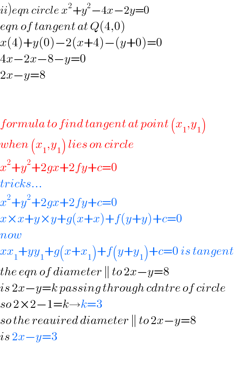 ii)eqn circle x^2 +y^2 −4x−2y=0  eqn of tangent at Q(4,0)  x(4)+y(0)−2(x+4)−(y+0)=0  4x−2x−8−y=0  2x−y=8      formula to find tangent at point (x_1 ,y_1 )  when (x_1 ,y_1 ) lies on circle  x^2 +y^2 +2gx+2fy+c=0  tricks...  x^2 +y^2 +2gx+2fy+c=0  x×x+y×y+g(x+x)+f(y+y)+c=0  now  xx_1 +yy_1 +g(x+x_1 )+f(y+y_1 )+c=0 is tangent  the eqn of diameter ∥ to 2x−y=8  is 2x−y=k passing through cdntre of circle  so 2×2−1=k→k=3  so the reauired diameter ∥ to 2x−y=8   is 2x−y=3    