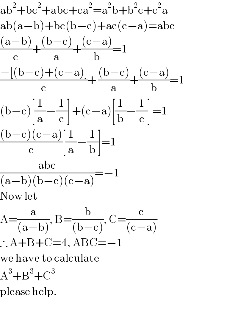 ab^2 +bc^2 +abc+ca^2 =a^2 b+b^2 c+c^2 a  ab(a−b)+bc(b−c)+ac(c−a)=abc  (((a−b))/c)+(((b−c))/a)+(((c−a))/b)=1  ((−[(b−c)+(c−a)])/c)+ (((b−c))/a)+(((c−a))/b)=1  (b−c)[(1/a)−(1/c)] +(c−a)[(1/b)−(1/c)] =1  (((b−c)(c−a))/c)[(1/a)−(1/b)]=1  ((abc)/((a−b)(b−c)(c−a)))=−1  Now let   A=(a/((a−b))), B=(b/((b−c))), C=(c/((c−a)))  ∴ A+B+C=4, ABC=−1  we have to calculate  A^3 +B^3 +C^3   please help.    