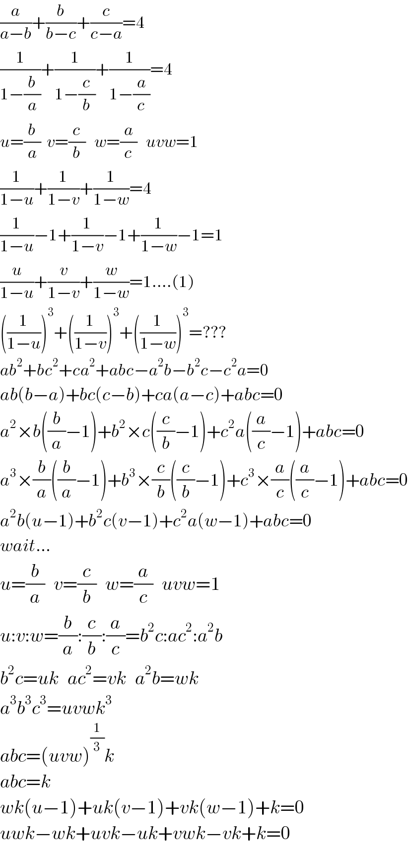 (a/(a−b))+(b/(b−c))+(c/(c−a))=4  (1/(1−(b/a)))+(1/(1−(c/b)))+(1/(1−(a/c)))=4  u=(b/a)  v=(c/b)   w=(a/c)   uvw=1  (1/(1−u))+(1/(1−v))+(1/(1−w))=4  (1/(1−u))−1+(1/(1−v))−1+(1/(1−w))−1=1  (u/(1−u))+(v/(1−v))+(w/(1−w))=1....(1)  ((1/(1−u)))^3 +((1/(1−v)))^3 +((1/(1−w)))^3 =???  ab^2 +bc^2 +ca^2 +abc−a^2 b−b^2 c−c^2 a=0  ab(b−a)+bc(c−b)+ca(a−c)+abc=0  a^2 ×b((b/a)−1)+b^2 ×c((c/b)−1)+c^2 a((a/c)−1)+abc=0  a^3 ×(b/a)((b/a)−1)+b^3 ×(c/b)((c/b)−1)+c^3 ×(a/c)((a/c)−1)+abc=0  a^2 b(u−1)+b^2 c(v−1)+c^2 a(w−1)+abc=0  wait...  u=(b/a)   v=(c/b)   w=(a/c)   uvw=1  u:v:w=(b/a):(c/b):(a/c)=b^2 c:ac^2 :a^2 b  b^2 c=uk   ac^2 =vk   a^2 b=wk  a^3 b^3 c^3 =uvwk^3   abc=(uvw)^(1/3) k  abc=k  wk(u−1)+uk(v−1)+vk(w−1)+k=0  uwk−wk+uvk−uk+vwk−vk+k=0  