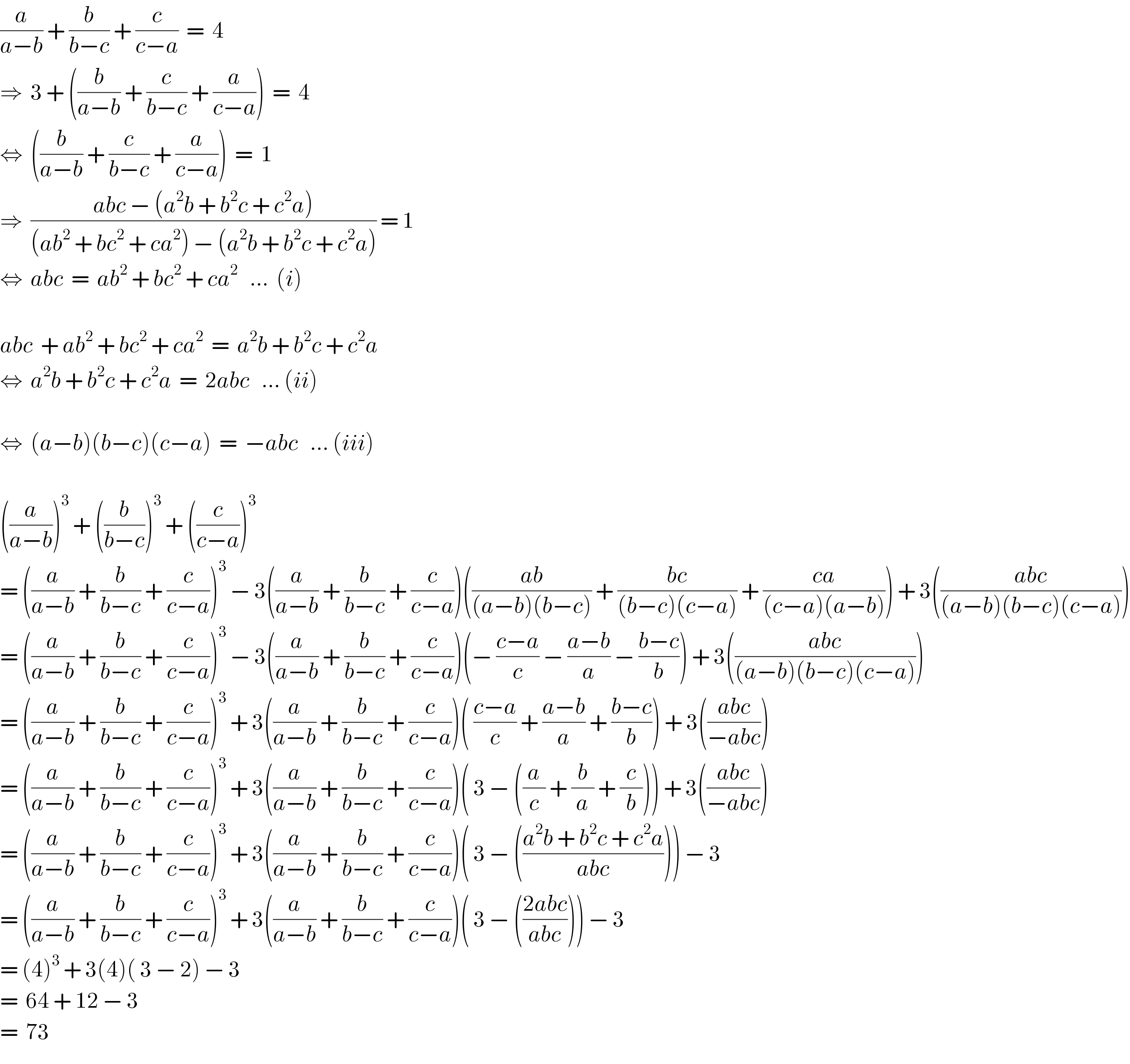 (a/(a−b)) + (b/(b−c)) + (c/(c−a))  =  4  ⇒  3 + ((b/(a−b)) + (c/(b−c)) + (a/(c−a)))  =  4  ⇔  ((b/(a−b)) + (c/(b−c)) + (a/(c−a)))  =  1  ⇒  ((abc − (a^2 b + b^2 c + c^2 a))/((ab^2  + bc^2  + ca^2 ) − (a^2 b + b^2 c + c^2 a))) = 1  ⇔  abc  =  ab^2  + bc^2  + ca^2    ...  (i)    abc  + ab^2  + bc^2  + ca^2   =  a^2 b + b^2 c + c^2 a  ⇔  a^2 b + b^2 c + c^2 a  =  2abc   ... (ii)    ⇔  (a−b)(b−c)(c−a)  =  −abc   ... (iii)    ((a/(a−b)))^3  + ((b/(b−c)))^3  + ((c/(c−a)))^3    = ((a/(a−b)) + (b/(b−c)) + (c/(c−a)))^3  − 3((a/(a−b)) + (b/(b−c)) + (c/(c−a)))(((ab)/((a−b)(b−c))) + ((bc)/((b−c)(c−a))) + ((ca)/((c−a)(a−b)))) + 3(((abc)/((a−b)(b−c)(c−a))))  = ((a/(a−b)) + (b/(b−c)) + (c/(c−a)))^3  − 3((a/(a−b)) + (b/(b−c)) + (c/(c−a)))(− ((c−a)/c) − ((a−b)/a) − ((b−c)/b)) + 3(((abc)/((a−b)(b−c)(c−a))))  = ((a/(a−b)) + (b/(b−c)) + (c/(c−a)))^3  + 3((a/(a−b)) + (b/(b−c)) + (c/(c−a)))( ((c−a)/c) + ((a−b)/a) + ((b−c)/b)) + 3(((abc)/(−abc)))  = ((a/(a−b)) + (b/(b−c)) + (c/(c−a)))^3  + 3((a/(a−b)) + (b/(b−c)) + (c/(c−a)))( 3 − ((a/c) + (b/a) + (c/b))) + 3(((abc)/(−abc)))  = ((a/(a−b)) + (b/(b−c)) + (c/(c−a)))^3  + 3((a/(a−b)) + (b/(b−c)) + (c/(c−a)))( 3 − (((a^2 b + b^2 c + c^2 a)/(abc)))) − 3  = ((a/(a−b)) + (b/(b−c)) + (c/(c−a)))^3  + 3((a/(a−b)) + (b/(b−c)) + (c/(c−a)))( 3 − (((2abc)/(abc)))) − 3  = (4)^3  + 3(4)( 3 − 2) − 3  =  64 + 12 − 3  =  73  