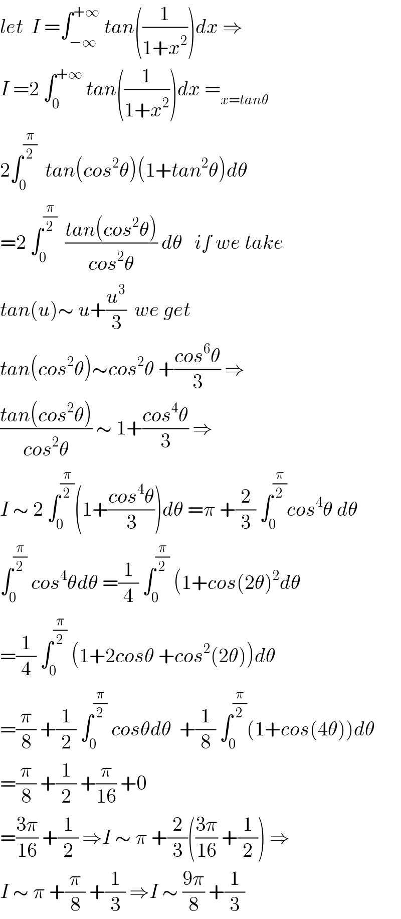 let  I =∫_(−∞) ^(+∞)  tan((1/(1+x^2 )))dx ⇒  I =2 ∫_0 ^(+∞)  tan((1/(1+x^2 )))dx =_(x=tanθ)   2∫_0 ^(π/2)   tan(cos^2 θ)(1+tan^2 θ)dθ  =2 ∫_0 ^(π/2)   ((tan(cos^2 θ))/(cos^2 θ)) dθ   if we take  tan(u)∼ u+(u^3 /3)  we get   tan(cos^2 θ)∼cos^2 θ +((cos^6 θ)/3) ⇒  ((tan(cos^2 θ))/(cos^2 θ)) ∼ 1+((cos^4 θ)/3) ⇒  I ∼ 2 ∫_0 ^(π/2) (1+((cos^4 θ)/3))dθ =π +(2/3) ∫_0 ^(π/2) cos^4 θ dθ  ∫_0 ^(π/2)  cos^4 θdθ =(1/4) ∫_0 ^(π/2)  (1+cos(2θ)^2 dθ  =(1/4) ∫_0 ^(π/2)  (1+2cosθ +cos^2 (2θ))dθ  =(π/8) +(1/2) ∫_0 ^(π/2)  cosθdθ  +(1/8) ∫_0 ^(π/2) (1+cos(4θ))dθ  =(π/8) +(1/2) +(π/(16)) +0  =((3π)/(16)) +(1/2) ⇒I ∼ π +(2/3)(((3π)/(16)) +(1/2)) ⇒  I ∼ π +(π/8) +(1/3) ⇒I ∼ ((9π)/8) +(1/3)  