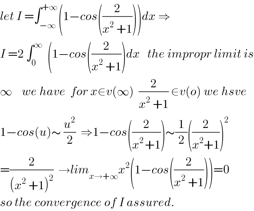 let I =∫_(−∞) ^(+∞) (1−cos((2/(x^2  +1))))dx ⇒  I =2 ∫_0 ^∞   (1−cos((2/(x^2  +1)))dx   the impropr limit is  ∞    we have  for x∈v(∞)  (2/(x^2  +1)) ∈v(o) we hsve  1−cos(u)∼ (u^2 /2)  ⇒1−cos((2/(x^(2 ) +1)))∼(1/2)((2/(x^2 +1)))^2   =(2/((x^2  +1)^2 ))  →lim_(x→+∞) x^2 (1−cos((2/(x^2  +1))))=0  so the convergence of I assured.  