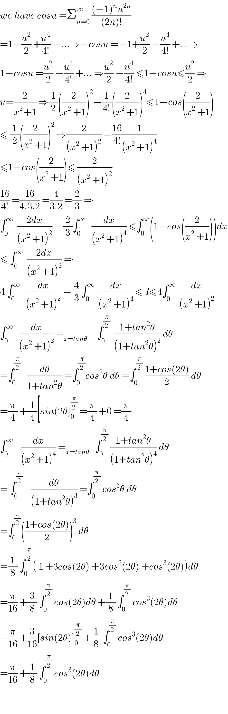 we have cosu =Σ_(n=0) ^∞  (((−1)^n u^(2n) )/((2n)!))  =1−(u^2 /2) +(u^4 /(4!)) −...⇒−cosu =−1+(u^2 /2) −(u^4 /(4!)) +...⇒  1−cosu =(u^2 /2) −(u^4 /(4!)) +... ⇒(u^2 /2) −(u^4 /(4!)) ≤1−cosu≤(u^2 /2) ⇒  u=(2/(x^(2 ) +1)) ⇒(1/2)((2/(x^2  +1)))^2 −(1/(4!))((2/(x^2  +1)))^4 ≤1−cos((2/(x^2  +1)))  ≤ (1/2)((2/(x^2  +1)))^2  ⇒(2/((x^2  +1)^2 )) −((16)/(4!))(1/((x^2  +1)^4 ))  ≤1−cos((2/(x^2  +1)))≤ (2/((x^2  +1)^2 ))  ((16)/(4!)) =((16)/(4.3.2)) =(4/(3.2)) =(2/3) ⇒  ∫_0 ^∞   ((2dx)/((x^2  +1)^2 )) −(2/3)∫_0 ^∞    (dx/((x^2  +1)^4 )) ≤∫_0 ^∞ (1−cos((2/(x^2  +1))))dx  ≤ ∫_0 ^∞   ((2dx)/((x^2  +1)^2 )) ⇒  4 ∫_0 ^∞    (dx/((x^2  +1)^2 )) −(4/3)∫_0 ^∞   (dx/((x^2  +1)^4 )) ≤ I≤4∫_0 ^∞   (dx/((x^2  +1)^2 ))  ∫_0 ^∞    (dx/((x^2  +1)^2 )) =_(x=tanθ)      ∫_0 ^(π/2)   ((1+tan^2 θ)/((1+tan^2 θ)^2 )) dθ  =∫_0 ^(π/2)    (dθ/(1+tan^2 θ)) =∫_0 ^(π/2) cos^2 θ dθ =∫_0 ^(π/2)  ((1+cos(2θ))/2) dθ  =(π/4) +(1/4)[sin(2θ]_0 ^(π/2)  =(π/4) +0 =(π/4)  ∫_0 ^∞     (dx/((x^2  +1)^4 )) =_(x=tanθ)    ∫_0 ^(π/2)  ((1+tan^2 θ)/((1+tan^2 θ)^4 )) dθ  = ∫_0 ^(π/2)     (dθ/((1+tan^2 θ)^3 )) =∫_0 ^(π/2)  cos^6 θ dθ  =∫_0 ^(π/2) (((1+cos(2θ))/2))^3  dθ  =(1/8) ∫_0 ^(π/2) ( 1 +3cos(2θ) +3cos^2 (2θ) +cos^3 (2θ))dθ  =(π/(16)) +(3/8) ∫_0 ^(π/2)  cos(2θ)dθ +(1/8) ∫_0 ^(π/2)  cos^3 (2θ)dθ  =(π/(16)) +(3/(16))[sin(2θ)]_0 ^(π/2)  +(1/8) ∫_0 ^(π/2)  cos^3 (2θ)dθ  =(π/(16)) +(1/8) ∫_0 ^(π/2)  cos^3 (2θ)dθ      