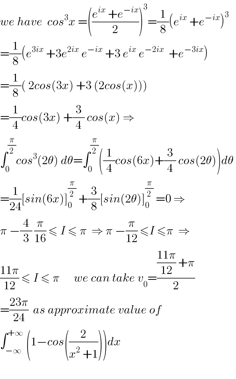we have  cos^3 x =(((e^(ix)  +e^(−ix) )/2))^3 =(1/8)(e^(ix)  +e^(−ix) )^3   =(1/8)(e^(3ix)  +3e^(2ix)  e^(−ix)  +3 e^(ix)  e^(−2ix)   +e^(−3ix) )  =(1/8)( 2cos(3x) +3 (2cos(x)))  =(1/4)cos(3x) +(3/4) cos(x) ⇒  ∫_0 ^(π/2) cos^3 (2θ) dθ=∫_0 ^(π/2) ((1/4)cos(6x)+(3/4) cos(2θ))dθ  =(1/(24))[sin(6x)]_0 ^(π/2)  +(3/8)[sin(2θ)]_0 ^(π/2)  =0 ⇒  π −(4/3) (π/(16)) ≤ I ≤ π  ⇒ π −(π/(12)) ≤I ≤π  ⇒  ((11π)/(12)) ≤ I ≤ π      we can take v_0 =((((11π)/(12)) +π)/2)  =((23π)/(24))  as approximate value of  ∫_(−∞) ^(+∞)  (1−cos((2/(x^2  +1))))dx    