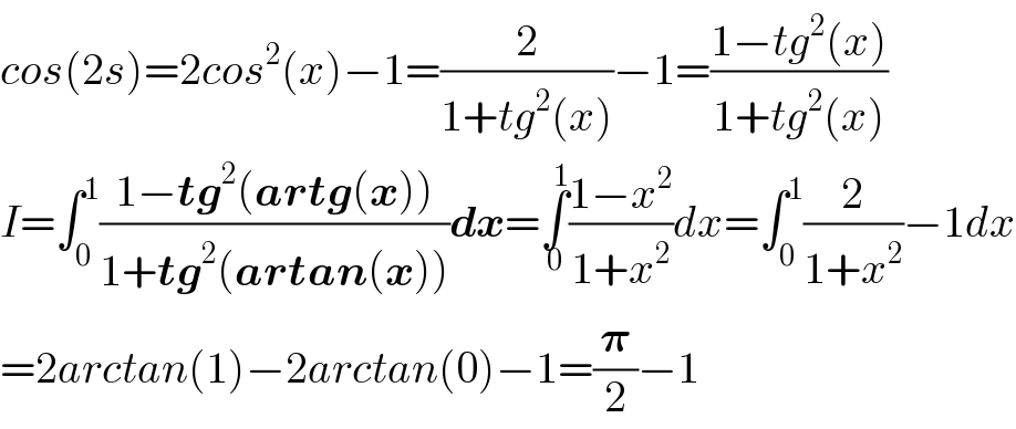 cos(2s)=2cos^2 (x)−1=(2/(1+tg^2 (x)))−1=((1−tg^2 (x))/(1+tg^2 (x)))  I=∫_0 ^1 ((1−tg^2 (artg(x)))/(1+tg^2 (artan(x))))dx=∫_0 ^1 ((1−x^2 )/(1+x^2 ))dx=∫_0 ^1 (2/(1+x^2 ))−1dx  =2arctan(1)−2arctan(0)−1=(𝛑/2)−1  
