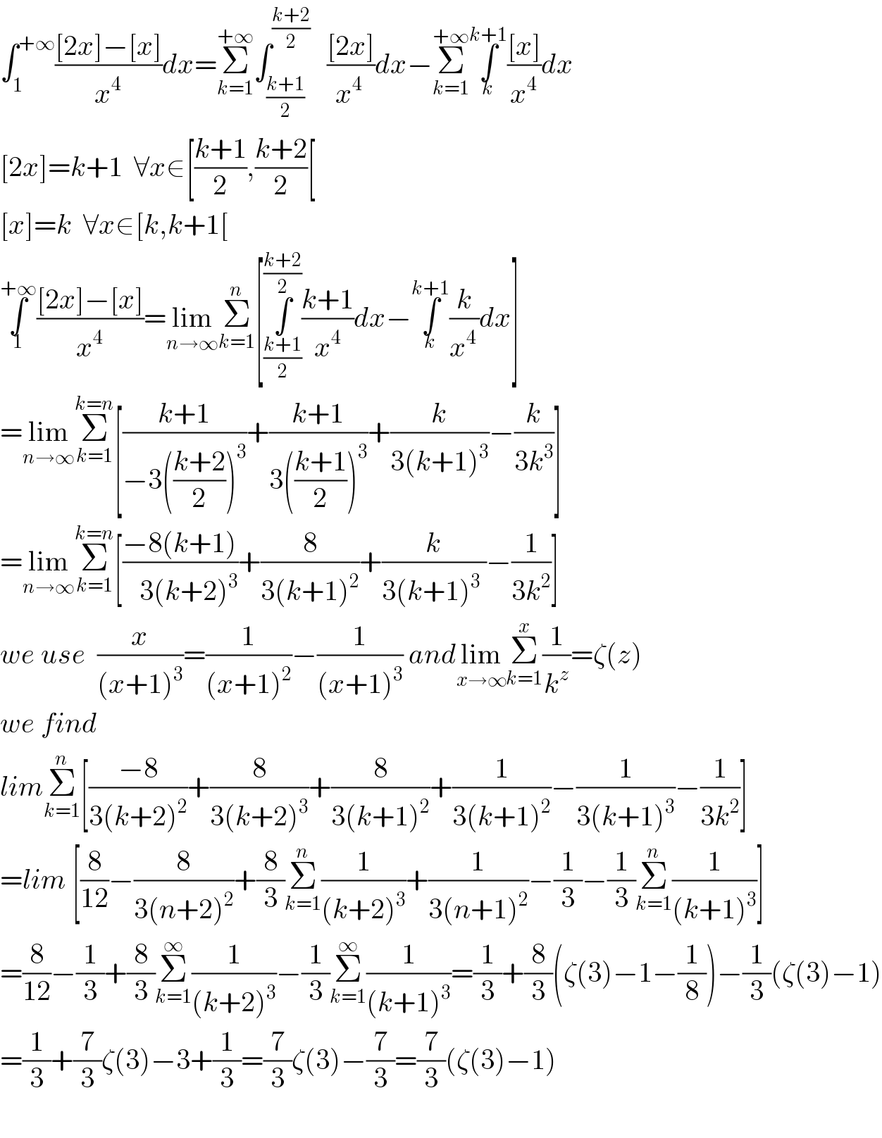 ∫_1 ^(+∞) (([2x]−[x])/x^4 )dx=Σ_(k=1) ^(+∞) ∫_((k+1)/2) ^((k+2)/2)    (([2x])/x^(4 ) )dx−Σ_(k=1) ^(+∞) ∫_k ^(k+1) (([x])/x^4 )dx  [2x]=k+1  ∀x∈[((k+1)/2),((k+2)/2)[  [x]=k  ∀x∈[k,k+1[  ∫_1 ^(+∞) (([2x]−[x])/x^4 )=lim_(n→∞) Σ_(k=1) ^n [∫_((k+1)/2) ^((k+2)/2) ((k+1)/x^4 )dx−∫_k ^(k+1) (k/x^(4 ) )dx]  =lim_(n→∞) Σ_(k=1) ^(k=n) [((k+1)/(−3(((k+2)/2))^3 ))+((k+1)/(3(((k+1)/2))^3 ))+(k/(3(k+1)^3 ))−(k/(3k^3 ))]  =lim_(n→∞) Σ_(k=1) ^(k=n) [((−8(k+1))/(   3(k+2)^3 ))+(8/(3(k+1)^2 ))+(k/(3(k+1)^3  ))−(1/(3k^2 ))]  we use  (x/((x+1)^3 ))=(1/((x+1)^2 ))−(1/((x+1)^3 )) andlim_(x→∞) Σ_(k=1) ^x (1/k^z )=ζ(z)  we find   limΣ_(k=1) ^n [((−8)/(3(k+2)^2 ))+(8/(3(k+2)^3 ))+(8/(3(k+1)^2 ))+(1/(3(k+1)^2 ))−(1/(3(k+1)^3 ))−(1/(3k^2 ))]  =lim [(8/(12))−(8/(3(n+2)^2 ))+(8/3)Σ_(k=1) ^n (1/((k+2)^3 ))+(1/(3(n+1)^2 ))−(1/3)−(1/3)Σ_(k=1) ^n (1/((k+1)^3 ))]  =(8/(12))−(1/3)+(8/3)Σ_(k=1) ^∞ (1/((k+2)^3 ))−(1/3)Σ_(k=1) ^∞ (1/((k+1)^3 ))=(1/3)+(8/3)(ζ(3)−1−(1/8))−(1/3)(ζ(3)−1)  =(1/3)+(7/3)ζ(3)−3+(1/3)=(7/3)ζ(3)−(7/3)=(7/3)(ζ(3)−1)    