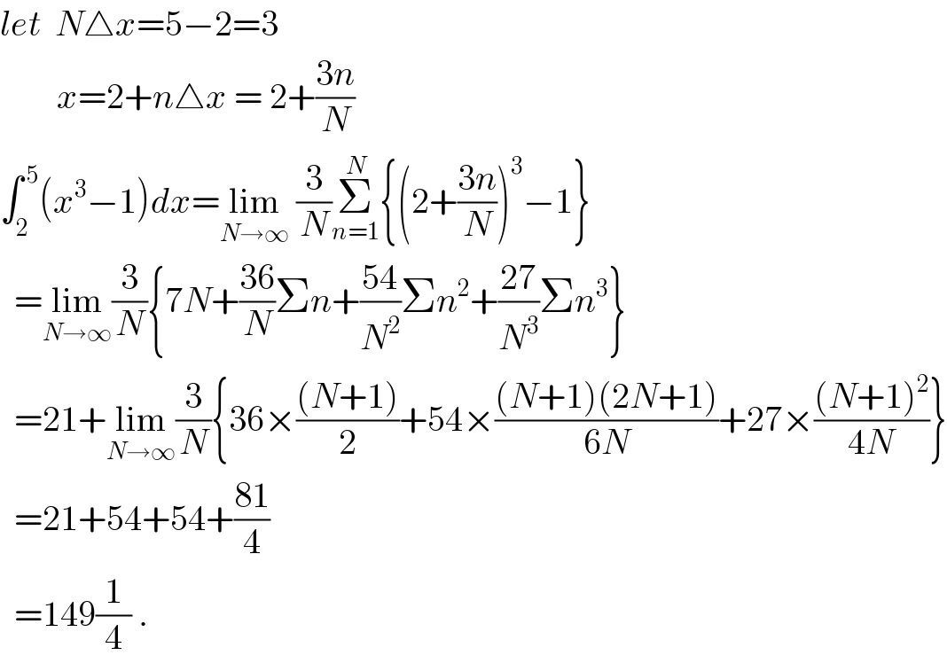 let  N△x=5−2=3          x=2+n△x = 2+((3n)/N)  ∫_2 ^( 5) (x^3 −1)dx=lim_(N→∞)  (3/N)Σ_(n=1) ^N {(2+((3n)/N))^3 −1}    =lim_(N→∞) (3/N){7N+((36)/N)Σn+((54)/N^2 )Σn^2 +((27)/N^3 )Σn^3 }    =21+lim_(N→∞) (3/N){36×(((N+1))/2)+54×(((N+1)(2N+1))/(6N))+27×(((N+1)^2 )/(4N))}    =21+54+54+((81)/4)    =149(1/4) .  