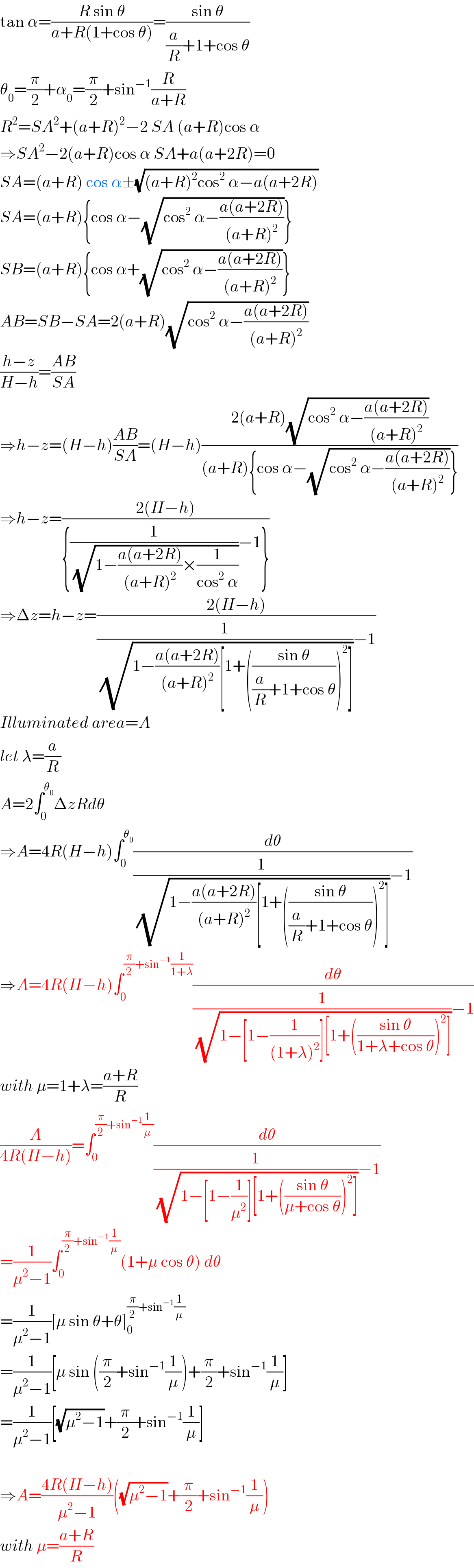 tan α=((R sin θ)/(a+R(1+cos θ)))=((sin θ)/((a/R)+1+cos θ))  θ_0 =(π/2)+α_0 =(π/2)+sin^(−1) (R/(a+R))  R^2 =SA^2 +(a+R)^2 −2 SA (a+R)cos α  ⇒SA^2 −2(a+R)cos α SA+a(a+2R)=0  SA=(a+R) cos α±(√((a+R)^2 cos^2  α−a(a+2R)))  SA=(a+R){cos α−(√(cos^2  α−((a(a+2R))/((a+R)^2 ))))}  SB=(a+R){cos α+(√(cos^2  α−((a(a+2R))/((a+R)^2 ))))}  AB=SB−SA=2(a+R)(√(cos^2  α−((a(a+2R))/((a+R)^2 ))))  ((h−z)/(H−h))=((AB)/(SA))  ⇒h−z=(H−h)((AB)/(SA))=(H−h)((2(a+R)(√(cos^2  α−((a(a+2R))/((a+R)^2 )))))/((a+R){cos α−(√(cos^2  α−((a(a+2R))/((a+R)^2 ))))}))  ⇒h−z=((2(H−h))/({(1/(√(1−((a(a+2R))/((a+R)^2 ))×(1/(cos^2  α)))))−1}))  ⇒Δz=h−z=((2(H−h))/((1/(√(1−((a(a+2R))/((a+R)^2 ))[1+(((sin θ)/((a/R)+1+cos θ)))^2 ])))−1))  Illuminated area=A  let λ=(a/R)  A=2∫_0 ^θ_0  ΔzRdθ  ⇒A=4R(H−h)∫_0 ^θ_0  (dθ/((1/(√(1−((a(a+2R))/((a+R)^2 ))[1+(((sin θ)/((a/R)+1+cos θ)))^2 ])))−1))  ⇒A=4R(H−h)∫_0 ^((π/2)+sin^(−1) (1/(1+λ))) (dθ/((1/(√(1−[1−(1/((1+λ)^2 ))][1+(((sin θ)/(1+λ+cos θ)))^2 ])))−1))  with μ=1+λ=((a+R)/R)  (A/(4R(H−h)))=∫_0 ^((π/2)+sin^(−1) (1/μ)) (dθ/((1/(√(1−[1−(1/μ^2 )][1+(((sin θ)/(μ+cos θ)))^2 ])))−1))  =(1/(μ^2 −1))∫_0 ^((π/2)+sin^(−1) (1/μ)) (1+μ cos θ) dθ  =(1/(μ^2 −1))[μ sin θ+θ]_0 ^((π/2)+sin^(−1) (1/μ))   =(1/(μ^2 −1))[μ sin ((π/2)+sin^(−1) (1/μ))+(π/2)+sin^(−1) (1/μ)]  =(1/(μ^2 −1))[(√(μ^2 −1))+(π/2)+sin^(−1) (1/μ)]    ⇒A=((4R(H−h))/(μ^2 −1))((√(μ^2 −1))+(π/2)+sin^(−1) (1/μ))  with μ=((a+R)/R)  
