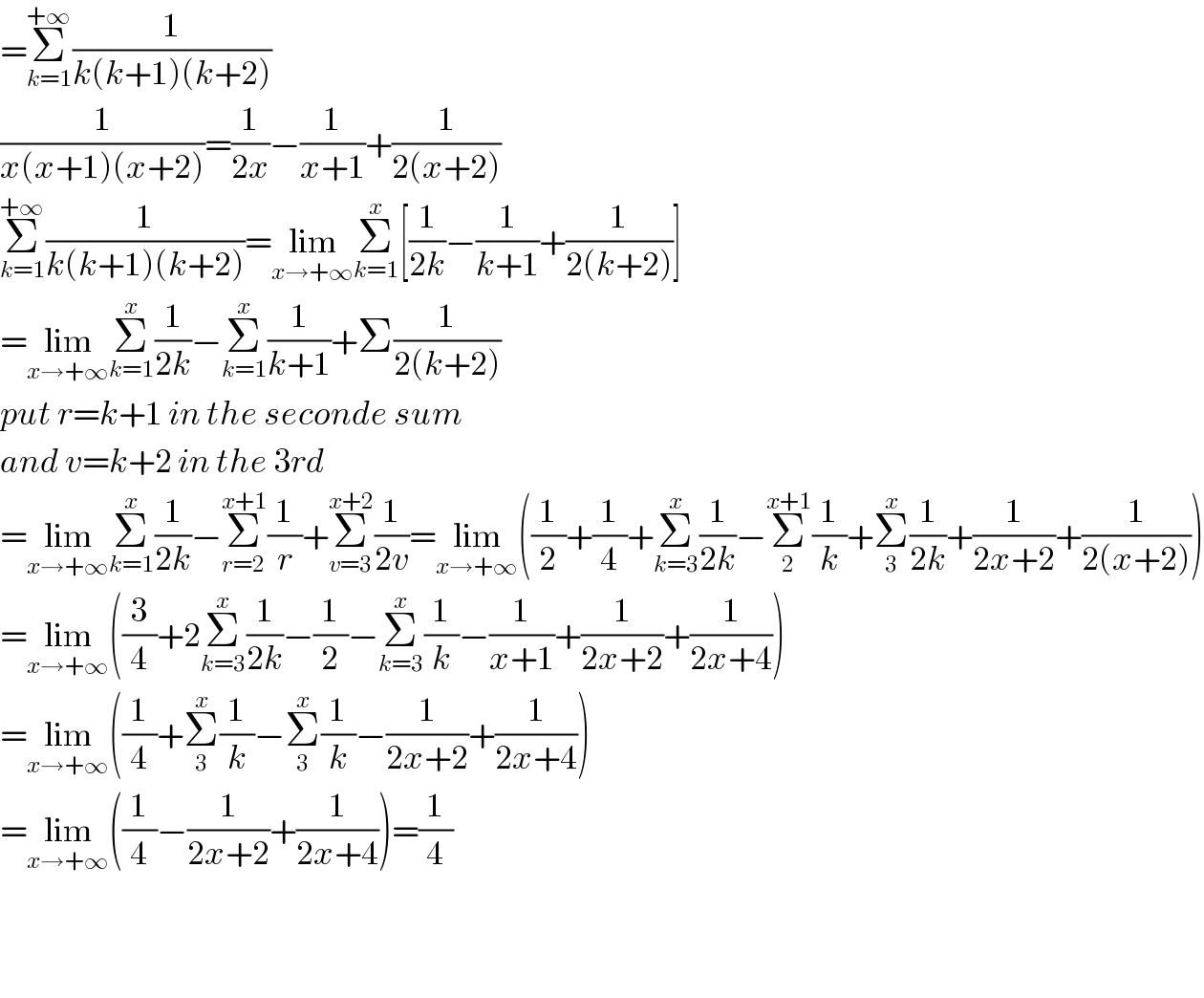 =Σ_(k=1) ^(+∞) (1/(k(k+1)(k+2)))  (1/(x(x+1)(x+2)))=(1/(2x))−(1/(x+1))+(1/(2(x+2)))  Σ_(k=1) ^(+∞) (1/(k(k+1)(k+2)))=lim_(x→+∞) Σ_(k=1) ^x [(1/(2k))−(1/(k+1))+(1/(2(k+2)))]  =lim_(x→+∞) Σ_(k=1) ^x (1/(2k))−Σ_(k=1) ^x (1/(k+1))+Σ(1/(2(k+2)))  put r=k+1 in the seconde sum  and v=k+2 in the 3rd  =lim_(x→+∞) Σ_(k=1) ^x (1/(2k))−Σ_(r=2) ^(x+1) (1/r)+Σ_(v=3) ^(x+2) (1/(2v))=lim_(x→+∞) ((1/2)+(1/4)+Σ_(k=3) ^x (1/(2k))−Σ_2 ^(x+1) (1/k)+Σ_3 ^x (1/(2k))+(1/(2x+2))+(1/(2(x+2))))  =lim_(x→+∞) ((3/4)+2Σ_(k=3) ^x (1/(2k))−(1/2)−Σ_(k=3) ^x (1/k)−(1/(x+1))+(1/(2x+2))+(1/(2x+4)))  =lim_(x→+∞) ((1/4)+Σ_3 ^x (1/k)−Σ_3 ^x (1/k)−(1/(2x+2))+(1/(2x+4)))  =lim_(x→+∞) ((1/4)−(1/(2x+2))+(1/(2x+4)))=(1/4)      
