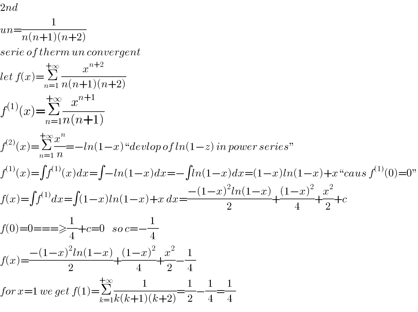 2nd  un=(1/(n(n+1)(n+2)))  serie of therm un convergent  let f(x)=Σ_(n=1  ) ^(+∞) (x^(n+2) /(n(n+1)(n+2)))  f^((1)) (x)=Σ_(n=1) ^(+∞) (x^(n+1) /(n(n+1)))  f^((2)) (x)=Σ_(n=1) ^(+∞) (x^n /n)=−ln(1−x)“devlop of ln(1−z) in power series”  f^((1)) (x)=∫f^((1)) (x)dx=∫−ln(1−x)dx=−∫ln(1−x)dx=(1−x)ln(1−x)+x“caus f^((1)) (0)=0”  f(x)=∫f^((1)) dx=∫(1−x)ln(1−x)+x dx=((−(1−x)^2 ln(1−x))/2)+(((1−x)^2 )/4)+(x^2 /2)+c  f(0)=0===≥(1/4)+c=0    so c=−(1/4)  f(x)=((−(1−x)^2 ln(1−x))/2)+(((1−x)^2 )/4)+(x^2 /2)−(1/4)  for x=1 we get f(1)=Σ_(k=1) ^(+∞) (1/(k(k+1)(k+2)))=(1/2)−(1/4)=(1/4)  