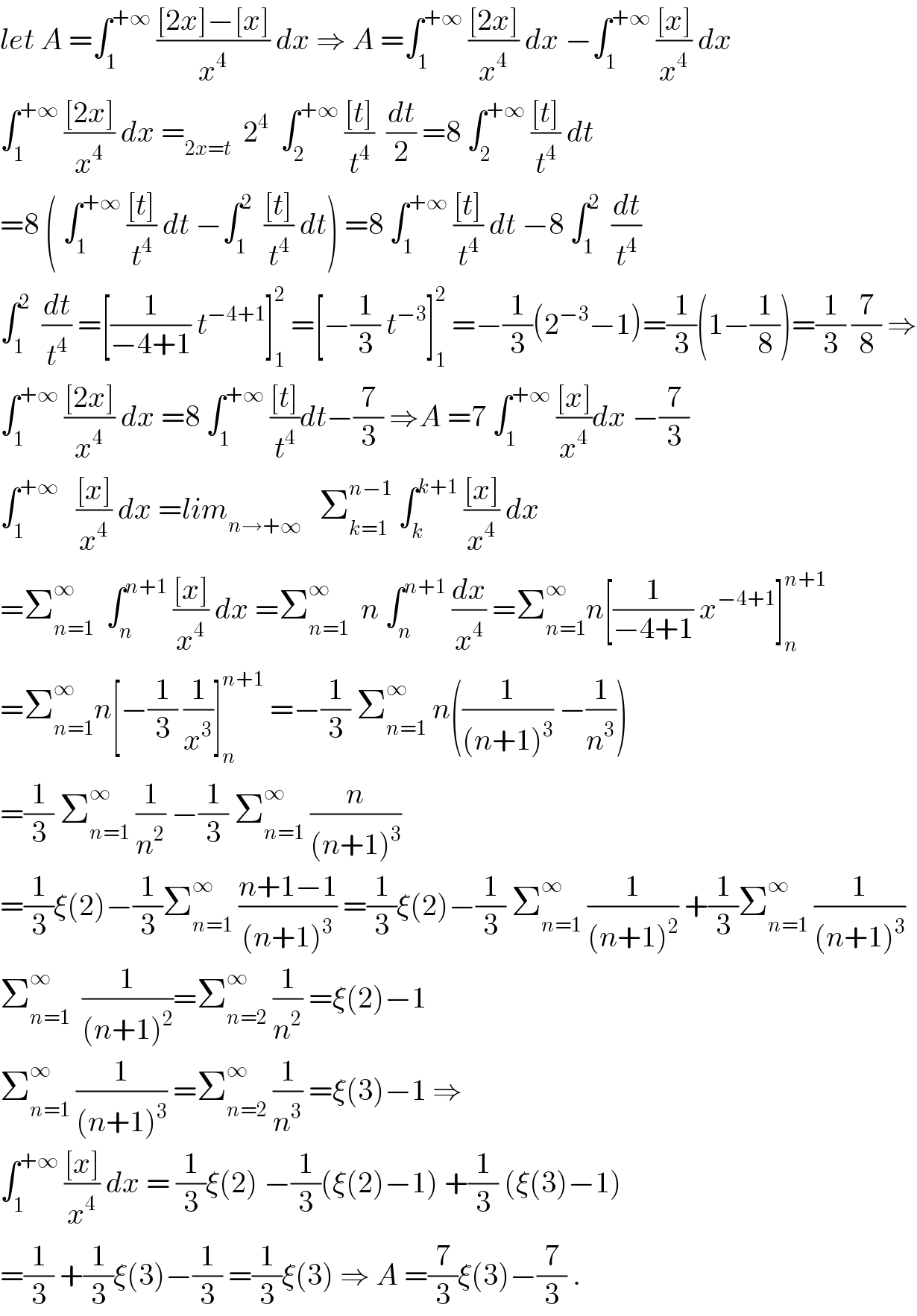 let A =∫_1 ^(+∞)  (([2x]−[x])/x^4 ) dx ⇒ A =∫_1 ^(+∞)  (([2x])/x^4 ) dx −∫_1 ^(+∞)  (([x])/x^4 ) dx  ∫_1 ^(+∞)  (([2x])/x^4 ) dx =_(2x=t)   2^4   ∫_2 ^(+∞)  (([t])/t^4 )  (dt/2) =8 ∫_2 ^(+∞)  (([t])/t^4 ) dt  =8 ( ∫_1 ^(+∞)  (([t])/t^4 ) dt −∫_1 ^2   (([t])/t^4 ) dt) =8 ∫_1 ^(+∞)  (([t])/t^4 ) dt −8 ∫_1 ^2   (dt/t^4 )  ∫_1 ^2   (dt/t^4 ) =[(1/(−4+1)) t^(−4+1) ]_1 ^2  =[−(1/3) t^(−3) ]_1 ^2  =−(1/3)(2^(−3) −1)=(1/3)(1−(1/8))=(1/3) (7/8) ⇒  ∫_1 ^(+∞)  (([2x])/x^4 ) dx =8 ∫_1 ^(+∞)  (([t])/t^4 )dt−(7/3) ⇒A =7 ∫_1 ^(+∞)  (([x])/x^4 )dx −(7/3)  ∫_1 ^(+∞)    (([x])/x^4 ) dx =lim_(n→+∞)    Σ_(k=1) ^(n−1)  ∫_k ^(k+1)  (([x])/x^4 ) dx  =Σ_(n=1) ^∞   ∫_n ^(n+1)  (([x])/x^4 ) dx =Σ_(n=1) ^∞   n ∫_n ^(n+1)  (dx/x^4 ) =Σ_(n=1) ^∞ n[(1/(−4+1)) x^(−4+1) ]_n ^(n+1)   =Σ_(n=1) ^∞ n[−(1/3) (1/x^3 )]_n ^(n+1)  =−(1/3) Σ_(n=1) ^∞  n((1/((n+1)^3 )) −(1/n^3 ))  =(1/3) Σ_(n=1) ^∞  (1/n^2 ) −(1/3) Σ_(n=1) ^∞  (n/((n+1)^3 ))  =(1/3)ξ(2)−(1/3)Σ_(n=1) ^∞  ((n+1−1)/((n+1)^3 )) =(1/3)ξ(2)−(1/3) Σ_(n=1) ^∞  (1/((n+1)^2 )) +(1/3)Σ_(n=1) ^∞  (1/((n+1)^3 ))  Σ_(n=1) ^∞   (1/((n+1)^2 ))=Σ_(n=2) ^∞  (1/n^2 ) =ξ(2)−1  Σ_(n=1) ^∞  (1/((n+1)^3 )) =Σ_(n=2) ^∞  (1/n^3 ) =ξ(3)−1 ⇒  ∫_1 ^(+∞)  (([x])/x^4 ) dx = (1/3)ξ(2) −(1/3)(ξ(2)−1) +(1/3) (ξ(3)−1)  =(1/3) +(1/3)ξ(3)−(1/3) =(1/3)ξ(3) ⇒ A =(7/3)ξ(3)−(7/3) .  