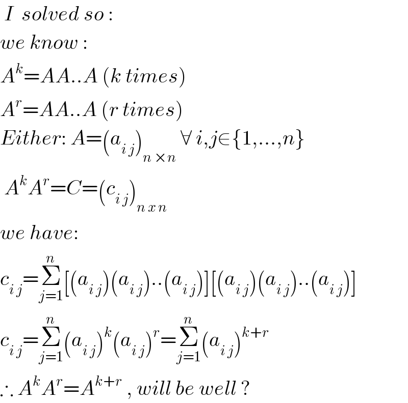  I  solved so :  we know :  A^k =AA..A (k times)  A^r =AA..A (r times)  Either: A=(a_(i j) )_(n ×n)  ∀ i,j∈{1,...,n}   A^k A^r =C=(c_(i j) )_(n x n)   we have:  c_(i j) =Σ_(j=1) ^n [(a_(i j) )(a_(i j) )..(a_(i j) )][(a_(i j) )(a_(i j) )..(a_(i j) )]  c_(i j) =Σ_(j=1) ^n (a_(i j) )^k (a_(i j) )^r =Σ_(j=1) ^n (a_(i j) )^(k+r)   ∴ A^k A^r =A^(k+r)  , will be well ?  