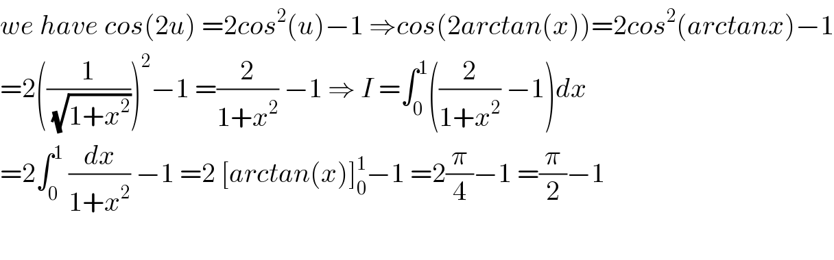 we have cos(2u) =2cos^2 (u)−1 ⇒cos(2arctan(x))=2cos^2 (arctanx)−1  =2((1/(√(1+x^2 ))))^2 −1 =(2/(1+x^2 )) −1 ⇒ I =∫_0 ^1 ((2/(1+x^2 )) −1)dx  =2∫_0 ^1  (dx/(1+x^2 )) −1 =2 [arctan(x)]_0 ^1 −1 =2(π/4)−1 =(π/2)−1    