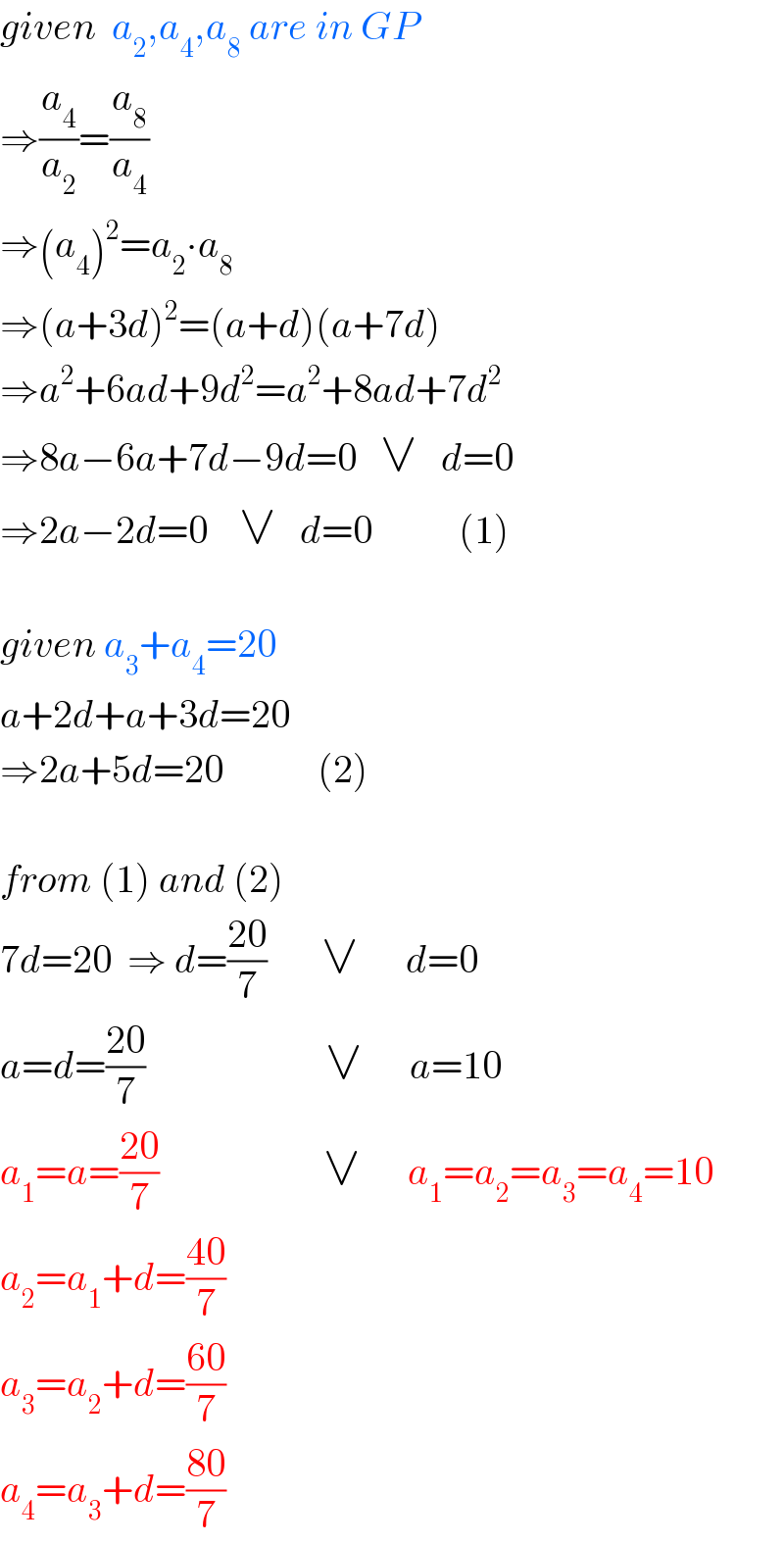 given  a_2 ,a_4 ,a_8  are in GP  ⇒(a_4 /a_2 )=(a_8 /a_4 )  ⇒(a_4 )^2 =a_2 ∙a_8   ⇒(a+3d)^2 =(a+d)(a+7d)  ⇒a^2 +6ad+9d^2 =a^2 +8ad+7d^2   ⇒8a−6a+7d−9d=0   ∨   d=0  ⇒2a−2d=0    ∨   d=0           (1)         given a_3 +a_4 =20  a+2d+a+3d=20  ⇒2a+5d=20            (2)    from (1) and (2)  7d=20  ⇒ d=((20)/7)       ∨      d=0  a=d=((20)/7)                       ∨      a=10      a_1 =a=((20)/7)                     ∨      a_1 =a_2 =a_3 =a_4 =10  a_2 =a_1 +d=((40)/7)  a_3 =a_2 +d=((60)/7)  a_4 =a_3 +d=((80)/7)  