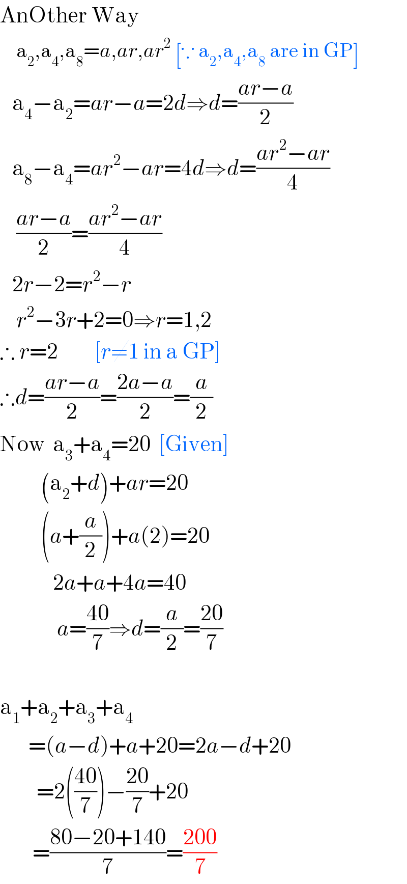 AnOther Way      a_2 ,a_4 ,a_8 =a,ar,ar^2  [∵ a_2 ,a_4 ,a_8  are in GP]     a_4 −a_2 =ar−a=2d⇒d=((ar−a)/2)     a_8 −a_4 =ar^2 −ar=4d⇒d=((ar^2 −ar)/4)      ((ar−a)/2)=((ar^2 −ar)/4)     2r−2=r^2 −r      r^2 −3r+2=0⇒r=1,2  ∴ r=2         [r≠1 in a GP]  ∴d=((ar−a)/2)=((2a−a)/2)=(a/2)  Now  a_3 +a_4 =20  [Given]            (a_2 +d)+ar=20            (a+(a/2))+a(2)=20               2a+a+4a=40                a=((40)/7)⇒d=(a/2)=((20)/7)    a_1 +a_2 +a_3 +a_4          =(a−d)+a+20=2a−d+20           =2(((40)/7))−((20)/7)+20          =((80−20+140)/7)=((200)/7)  